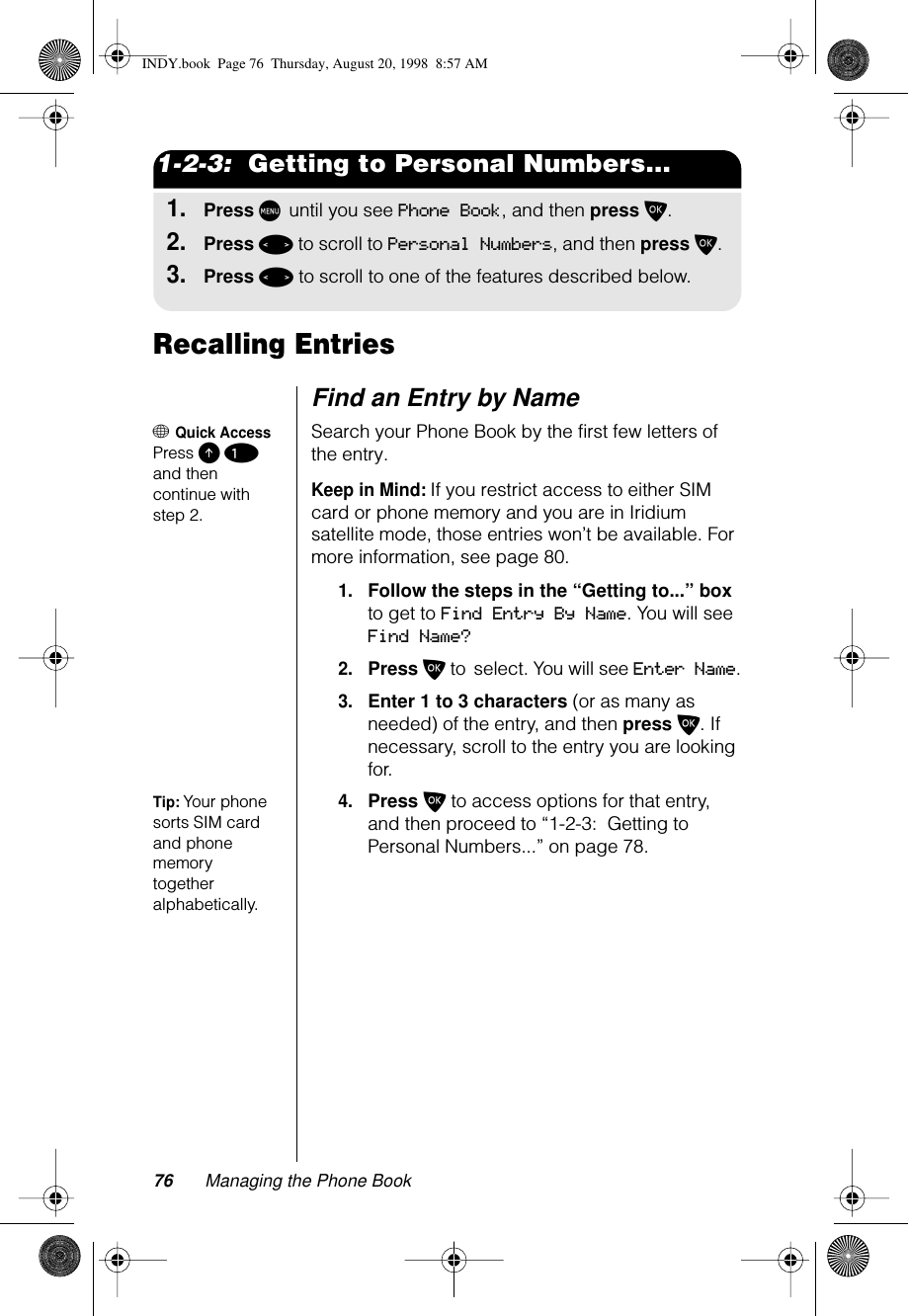 76 Managing the Phone Book1-2-3:  Getting to Personal Numbers...1.Press M until you see Phone Book, and then press O.2.Press &lt; to scroll to Personal Numbers, and then press O.3.Press &lt; to scroll to one of the features described below.Recalling EntriesFind an Entry by Name+ Quick AccessPress E 1 and then continue with step 2.Search your Phone Book by the first few letters of the entry.Keep in Mind: If you restrict access to either SIM card or phone memory and you are in Iridium satellite mode, those entries won’t be available. For more information, see page 80.1.Follow the steps in the “Getting to...” box to get to Find Entry By Name. You will see Find Name?2.Press O to select. You will see Enter Name.3.Enter 1 to 3 characters (or as many as needed) of the entry, and then press O. If necessary, scroll to the entry you are looking for.Tip: Your phone sorts SIM card and phone memory together alphabetically. 4.Press O to access options for that entry, and then proceed to “1-2-3:  Getting to Personal Numbers...” on page 78.INDY.book  Page 76  Thursday, August 20, 1998  8:57 AM