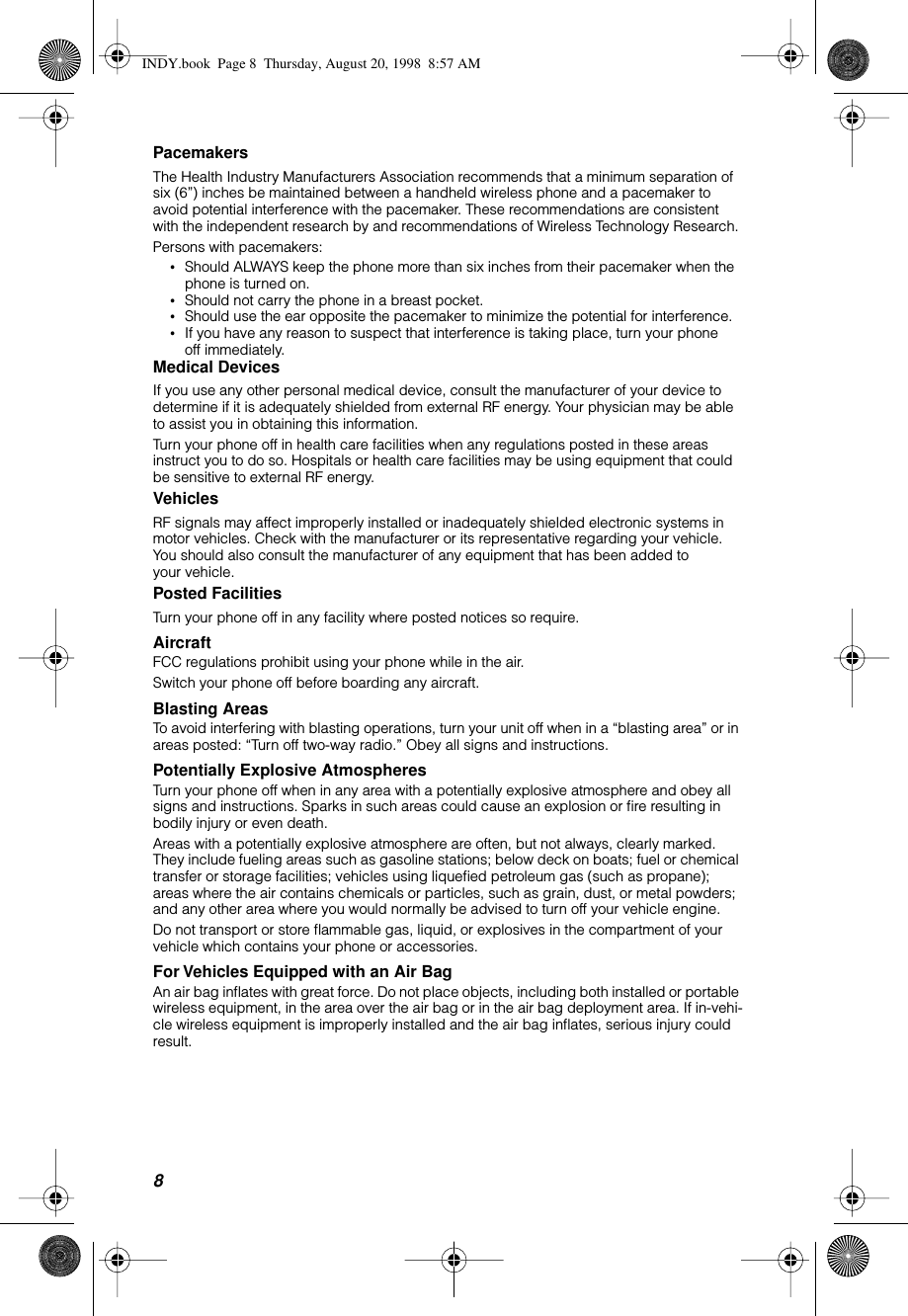 8 Pacemakers The Health Industry Manufacturers Association recommends that a minimum separation of six (6”) inches be maintained between a handheld wireless phone and a pacemaker to avoid potential interference with the pacemaker. These recommendations are consistent with the independent research by and recommendations of Wireless Technology Research.Persons with pacemakers: • Should ALWAYS keep the phone more than six inches from their pacemaker when the phone is turned on. • Should not carry the phone in a breast pocket. • Should use the ear opposite the pacemaker to minimize the potential for interference. • If you have any reason to suspect that interference is taking place, turn your phone off immediately. Medical Devices If you use any other personal medical device, consult the manufacturer of your device to determine if it is adequately shielded from external RF energy. Your physician may be able to assist you in obtaining this information.Turn your phone off in health care facilities when any regulations posted in these areas instruct you to do so. Hospitals or health care facilities may be using equipment that could be sensitive to external RF energy.  Vehicles RF signals may affect improperly installed or inadequately shielded electronic systems in motor vehicles. Check with the manufacturer or its representative regarding your vehicle. You should also consult the manufacturer of any equipment that has been added to your vehicle. Posted Facilities Turn your phone off in any facility where posted notices so require. Aircraft FCC regulations prohibit using your phone while in the air.Switch your phone off before boarding any aircraft. Blasting Areas To avoid interfering with blasting operations, turn your unit off when in a “blasting area” or in areas posted: “Turn off two-way radio.” Obey all signs and instructions. Potentially Explosive Atmospheres Turn your phone off when in any area with a potentially explosive atmosphere and obey all signs and instructions. Sparks in such areas could cause an explosion or ﬁre resulting in bodily injury or even death.Areas with a potentially explosive atmosphere are often, but not always, clearly marked. They include fueling areas such as gasoline stations; below deck on boats; fuel or chemical transfer or storage facilities; vehicles using liqueﬁed petroleum gas (such as propane); areas where the air contains chemicals or particles, such as grain, dust, or metal powders; and any other area where you would normally be advised to turn off your vehicle engine.Do not transport or store ﬂammable gas, liquid, or explosives in the compartment of your vehicle which contains your phone or accessories. For Vehicles Equipped with an Air Bag An air bag inﬂates with great force. Do not place objects, including both installed or portable wireless equipment, in the area over the air bag or in the air bag deployment area. If in-vehi-cle wireless equipment is improperly installed and the air bag inﬂates, serious injury could result. INDY.book  Page 8  Thursday, August 20, 1998  8:57 AM
