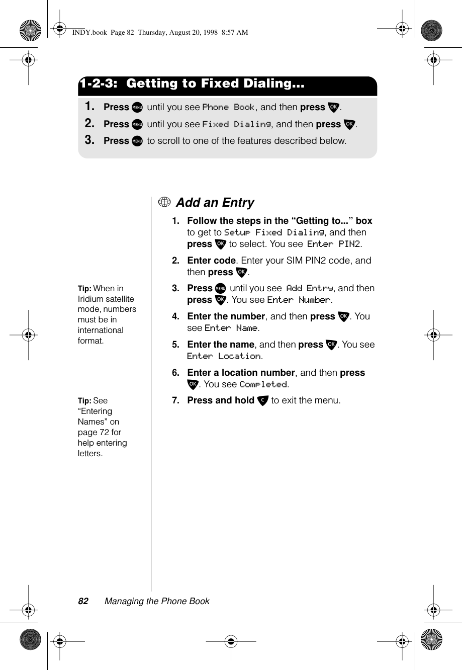 82 Managing the Phone Book1-2-3:  Getting to Fixed Dialing...1.Press M until you see Phone Book, and then press O.2.Press M until you see Fixed Dialing, and then press O.3.Press M to scroll to one of the features described below.+ Add an Entry1.Follow the steps in the “Getting to...” box to get to Setup Fixed Dialing, and then press O to select. You see Enter PIN2.2.Enter code. Enter your SIM PIN2 code, and then press O.Tip: When in Iridium satellite mode, numbers must be in international format.3.Press M until you see Add Entry, and then press O. You see Enter Number.4.Enter the number, and then press O. You see Enter Name.5.Enter the name, and then press O. You see Enter Location.6.Enter a location number, and then press O. You see Completed.Tip: See “Entering Names” on page 72 for help entering letters.7.Press and hold C to exit the menu.INDY.book  Page 82  Thursday, August 20, 1998  8:57 AM