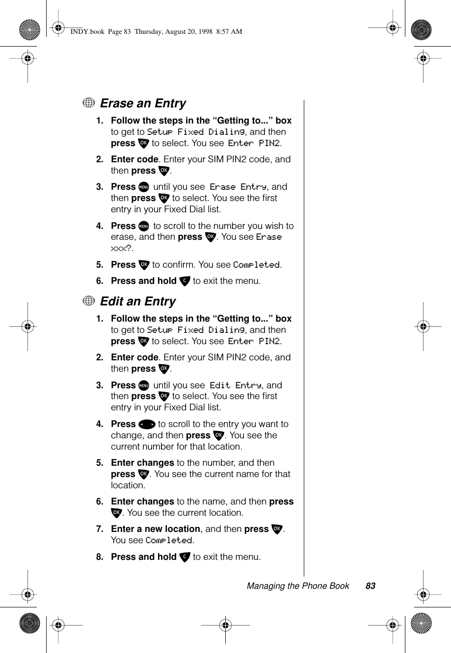 Managing the Phone Book 83+ Erase an Entry1.Follow the steps in the “Getting to...” box to get to Setup Fixed Dialing, and then press O to select. You see Enter PIN2.2.Enter code. Enter your SIM PIN2 code, and then press O.3.Press M until you see Erase Entry, and then press O to select. You see the ﬁrst entry in your Fixed Dial list.4.Press M to scroll to the number you wish to erase, and then press O. You see Erase xxx?.5.Press O to conﬁrm. You see Completed.6.Press and hold C to exit the menu.+ Edit an Entry1.Follow the steps in the “Getting to...” box to get to Setup Fixed Dialing, and then press O to select. You see Enter PIN2.2.Enter code. Enter your SIM PIN2 code, and then press O.3.Press M until you see Edit Entry, and then press O to select. You see the ﬁrst entry in your Fixed Dial list.4.Press &lt; to scroll to the entry you want to change, and then press O. You see the current number for that location.5.Enter changes to the number, and then press O. You see the current name for that location.6.Enter changes to the name, and then press O. You see the current location.7.Enter a new location, and then press O. You see Completed.8.Press and hold C to exit the menu.INDY.book  Page 83  Thursday, August 20, 1998  8:57 AM