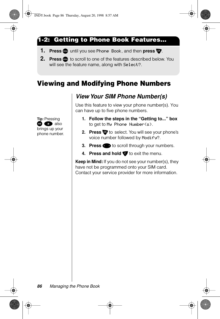 86 Managing the Phone Book1-2:  Getting to Phone Book Features...1.Press M until you see Phone Book, and then press O.2.Press M to scroll to one of the features described below. You will see the feature name, along with Select?.Viewing and Modifying Phone NumbersView Your SIM Phone Number(s)Use this feature to view your phone number(s). You can have up to five phone numbers.Tip: Pressing Q # also brings up your phone number.1.Follow the steps in the “Getting to...” box to get to My Phone Number(s). 2.Press O to select. You will see your phone’s voice number followed by Modify?.3.Press &lt; to scroll through your numbers.4.Press and hold C to exit the menu.Keep in Mind: If you do not see your number(s), they have not be programmed onto your SIM card. Contact your service provider for more information.INDY.book  Page 86  Thursday, August 20, 1998  8:57 AM