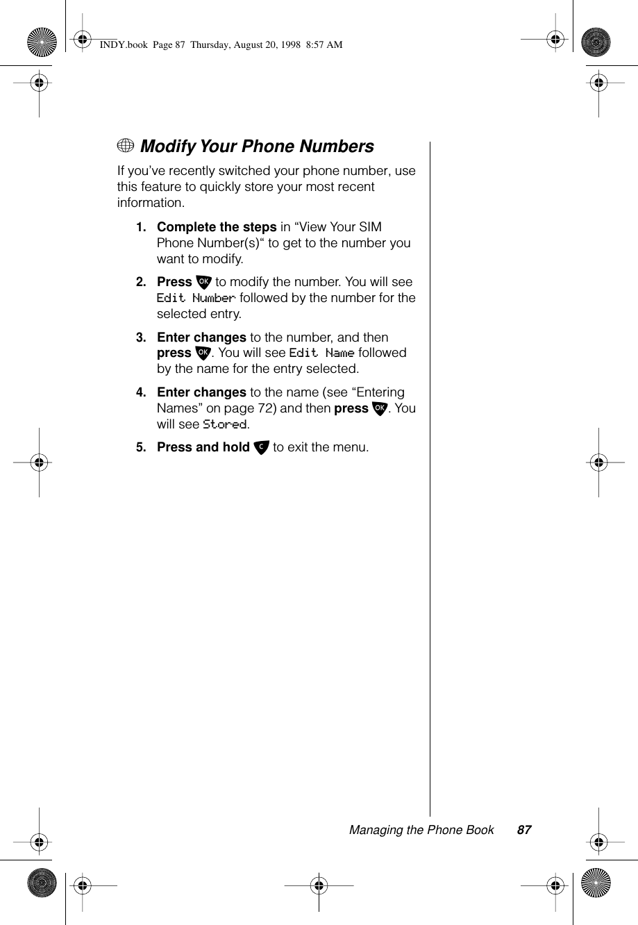 Managing the Phone Book 87+ Modify Your Phone NumbersIf you’ve recently switched your phone number, use this feature to quickly store your most recent information.1.Complete the steps in “View Your SIM Phone Number(s)“ to get to the number you want to modify.2.Press O to modify the number. You will see Edit Number followed by the number for the selected entry.3.Enter changes to the number, and then press O. You will see Edit Name followed by the name for the entry selected.4.Enter changes to the name (see “Entering Names” on page 72) and then press O. You will see Stored.5.Press and hold C to exit the menu.INDY.book  Page 87  Thursday, August 20, 1998  8:57 AM