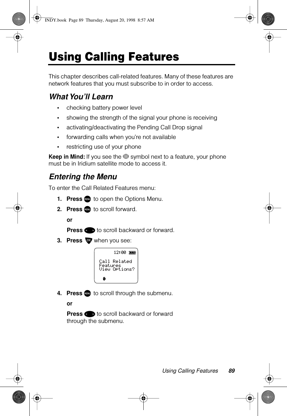 Using Calling Features 89Using Calling FeaturesThis chapter describes call-related features. Many of these features are network features that you must subscribe to in order to access.What You’ll Learn•checking battery power level •showing the strength of the signal your phone is receiving•activating/deactivating the Pending Call Drop signal•forwarding calls when you’re not available•restricting use of your phoneKeep in Mind: If you see the + symbol next to a feature, your phone must be in Iridium satellite mode to access it.Entering the MenuTo enter the Call Related Features menu:1.Press M to open the Options Menu.2.Press M to scroll forward.orPress &lt; to scroll backward or forward.3.Press O when you see:4.Press M to scroll through the submenu.orPress &lt; to scroll backward or forward through the submenu.12:00Call RelatedFeaturesView Options?INDY.book  Page 89  Thursday, August 20, 1998  8:57 AM