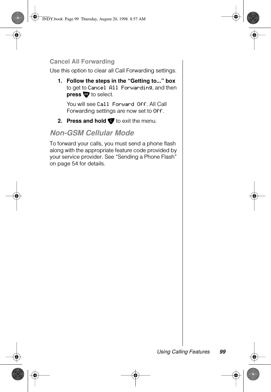 Using Calling Features 99Cancel All ForwardingUse this option to clear all Call Forwarding settings.1.Follow the steps in the “Getting to...” box to get to Cancel All Forwarding, and then press O to select.You will see Call Forward Off. All Call Forwarding settings are now set to Off.2.Press and hold C to exit the menu.Non-GSM Cellular ModeTo forward your calls, you must send a phone flash along with the appropriate feature code provided by your service provider. See “Sending a Phone Flash” on page 54 for details. INDY.book  Page 99  Thursday, August 20, 1998  8:57 AM