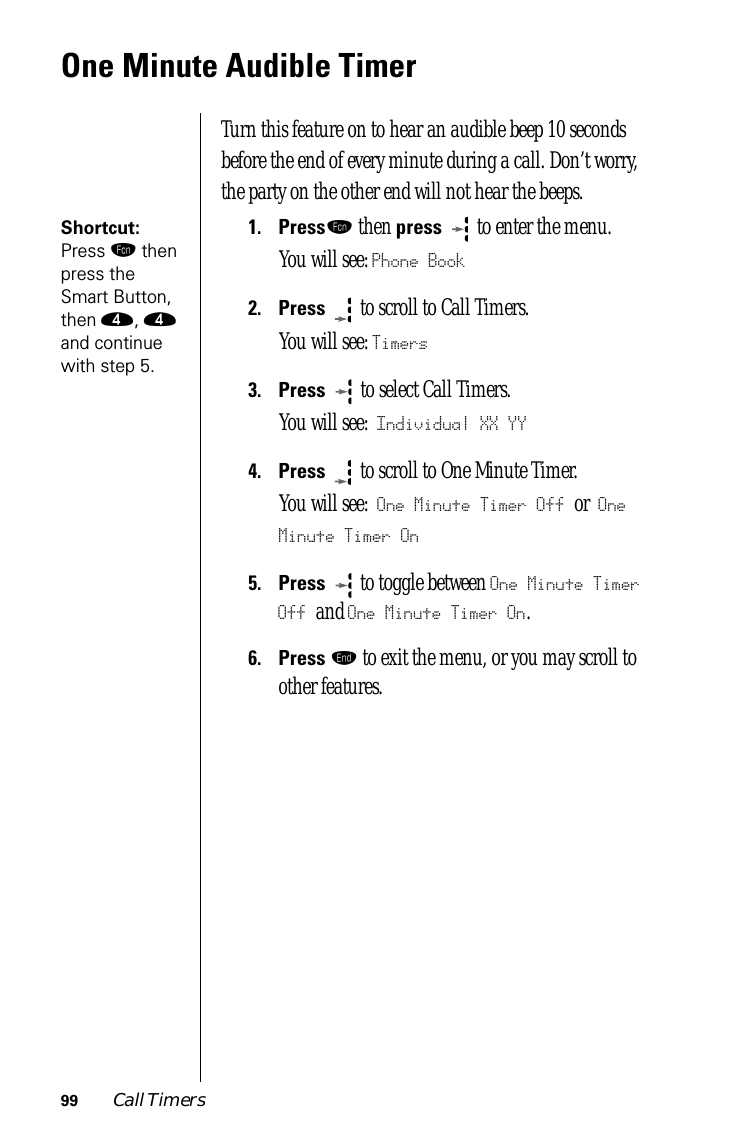 99 Call TimersOne Minute Audible TimerTurn this feature on to hear an audible beep 10 seconds before the end of every minute during a call. Don’t worry, the party on the other end will not hear the beeps.Shortcut: Press ƒ then press the Smart Button, then ›, › and continue with step 5.1.Pressƒ then press   to enter the menu.You will see: Phone Book2.Press  to scroll to Call Timers.You will see: Timers3.Press   to select Call Timers. You will see: Individual XX YY4.Press  to scroll to One Minute Timer. You will see: One Minute Timer Off or One Minute Timer On5.Press  to toggle between One Minute Timer Off and One Minute Timer On.6.Press º to exit the menu, or you may scroll to other features.