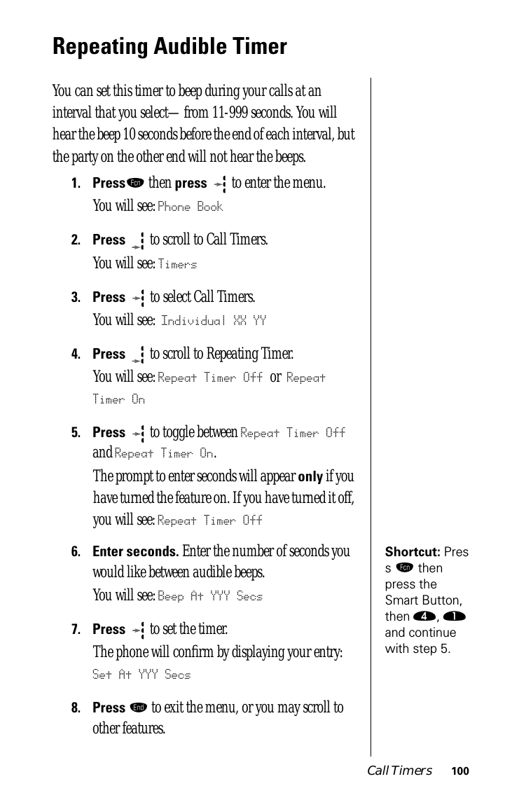 Call Timers 100Repeating Audible TimerYou can set this timer to beep during your calls at an interval that you select—from 11-999 seconds. You will hear the beep 10 seconds before the end of each interval, but the party on the other end will not hear the beeps.1.Pressƒ then press   to enter the menu.You will see: Phone Book2.Press  to scroll to Call Timers.You will see: Timers3.Press   to select Call Timers. You will see: Individual XX YY4.Press  to scroll to Repeating Timer. You will see: Repeat Timer Off or Repeat Timer On5.Press  to toggle between Repeat Timer Off and Repeat Timer On.The prompt to enter seconds will appear only if you have turned the feature on. If you have turned it off, you will see: Repeat Timer OffShortcut: Press ƒ then press the Smart Button, then ›, ⁄ and continue with step 5.6.Enter seconds. Enter the number of seconds you would like between audible beeps.You will see: Beep At YYY Secs7.Press  to set the timer. The phone will conﬁrm by displaying your entry: Set At YYY Secs8.Press º to exit the menu, or you may scroll to other features.