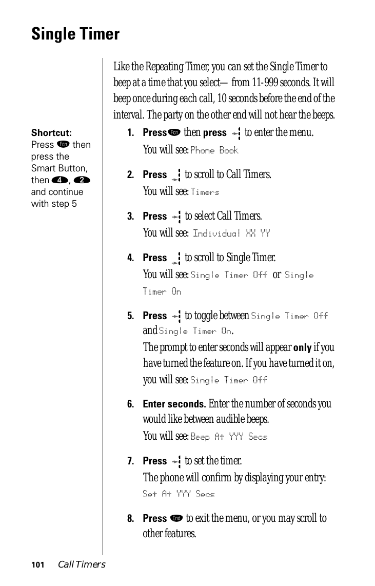 101 Call TimersSingle TimerLike the Repeating Timer, you can set the Single Timer to beep at a time that you select—from 11-999 seconds. It will beep once during each call, 10 seconds before the end of the interval. The party on the other end will not hear the beeps.Shortcut: Press ƒ then press the Smart Button, then ›, ¤ and continue with step 51.Pressƒ then press   to enter the menu.You will see: Phone Book2.Press  to scroll to Call Timers.You will see: Timers3.Press   to select Call Timers. You will see: Individual XX YY4.Press  to scroll to Single Timer. You will see: Single Timer Off or Single Timer On5.Press  to toggle between Single Timer Off and Single Timer On.The prompt to enter seconds will appear only if you have turned the feature on. If you have turned it on, you will see: Single Timer Off6.Enter seconds. Enter the number of seconds you would like between audible beeps.You will see: Beep At YYY Secs7.Press  to set the timer. The phone will conﬁrm by displaying your entry: Set At YYY Secs8.Press º to exit the menu, or you may scroll to other features.