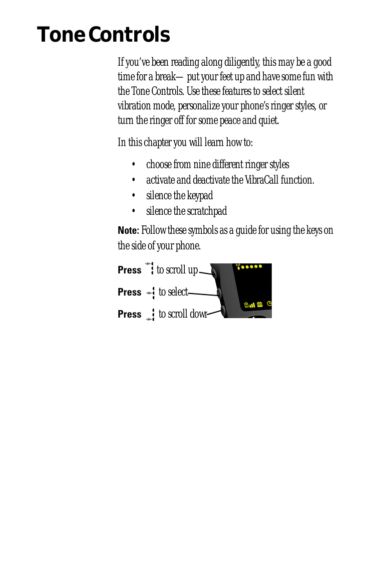 Tone ControlsIf you’ve been reading along diligently, this may be a good time for a break—put your feet up and have some fun with the Tone Controls. Use these features to select silent vibration mode, personalize your phone’s ringer styles, or turn the ringer off for some peace and quiet.In this chapter you will learn how to:• choose from nine different ringer styles• activate and deactivate the VibraCall function.• silence the keypad• silence the scratchpadNote: Follow these symbols as a guide for using the keys on the side of your phone.Press  to scroll upPress  to selectPress  to scroll down