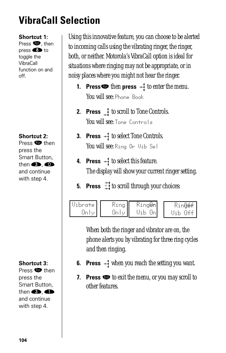 104VibraCall SelectionShortcut 1: Press ƒ, then press † to toggle the VibraCall function on and off.Using this innovative feature, you can choose to be alerted to incoming calls using the vibrating ringer, the ringer, both, or neither. Motorola’s VibraCall option is ideal for situations where ringing may not be appropriate, or in noisy places where you might not hear the ringer.1.Pressƒ then press  to enter the menu.You will see: Phone Book2.Press  to scroll to Tone Controls.You will see: Tone ControlsShortcut 2: Press ƒ then press the Smart Button, then ‹, ‚ and continue with step 4.3.Press   to select Tone Controls.You will see: Ring Or Vib Sel4.Press   to select this feature. The display will show your current ringer setting.5.Press  to scroll through your choices:When both the ringer and vibrator are on, the phone alerts you by vibrating for three ring cycles and then ringing.Shortcut 3: Press ƒ then press the Smart Button, then ‹, ⁄ and continue with step 4.6.Press  when you reach the setting you want.7.Press º to exit the menu, or you may scroll to other features.orVibrateOnlyRingOnlyRingerOnVib OnRingerOffVib Off
