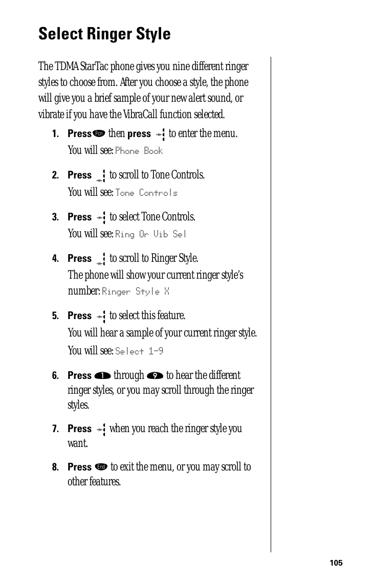 105Select Ringer StyleThe TDMA StarTac phone gives you nine different ringer styles to choose from. After you choose a style, the phone will give you a brief sample of your new alert sound, or vibrate if you have the VibraCall function selected.1.Pressƒ then press  to enter the menu.You will see: Phone Book2.Press  to scroll to Tone Controls.You will see: Tone Controls3.Press   to select Tone Controls.You will see: Ring Or Vib Sel4.Press   to scroll to Ringer Style. The phone will show your current ringer style’s number: Ringer Style X5.Press  to select this feature. You will hear a sample of your current ringer style.You will see: Select 1-96.Press ⁄ through · to hear the different ringer styles, or you may scroll through the ringer styles.7.Press  when you reach the ringer style you want.8.Press º to exit the menu, or you may scroll to other features.