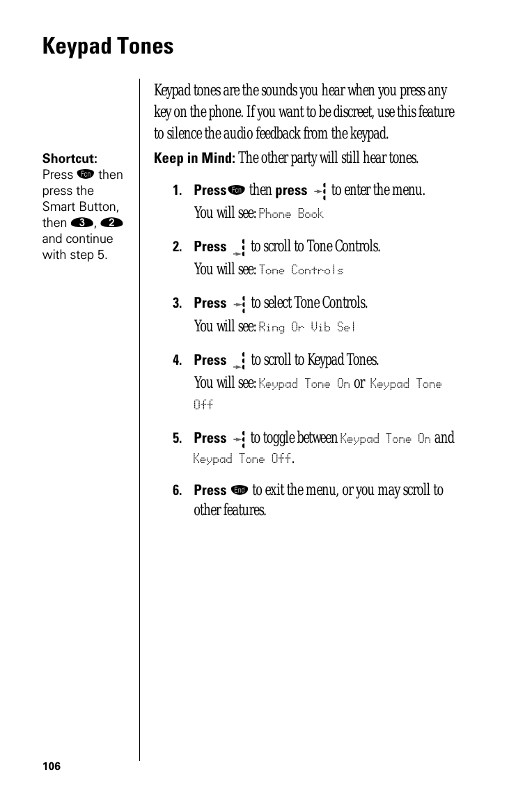 106Keypad TonesKeypad tones are the sounds you hear when you press any key on the phone. If you want to be discreet, use this feature to silence the audio feedback from the keypad. Shortcut: Press ƒ then press the Smart Button, then ‹, ¤ and continue with step 5.Keep in Mind: The other party will still hear tones.1.Pressƒ then press  to enter the menu.You will see: Phone Book2.Press  to scroll to Tone Controls.You will see: Tone Controls3.Press   to select Tone Controls.You will see: Ring Or Vib Sel4.Press   to scroll to Keypad Tones. You will see: Keypad Tone On or Keypad Tone Off5.Press  to toggle between Keypad Tone On and Keypad Tone Off.6.Press º to exit the menu, or you may scroll to other features.