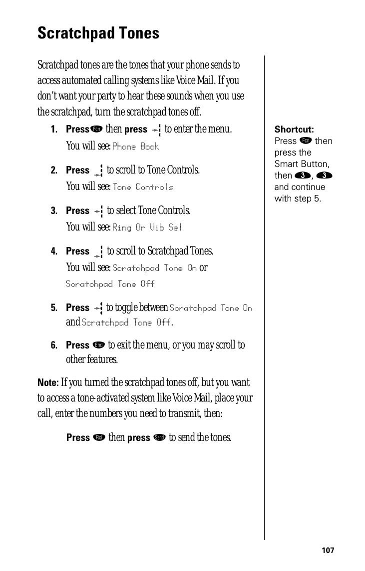 107Scratchpad TonesScratchpad tones are the tones that your phone sends to access automated calling systems like Voice Mail. If you don’t want your party to hear these sounds when you use the scratchpad, turn the scratchpad tones off.Shortcut: Press ƒ then press the Smart Button, then ‹, ‹ and continue with step 5.1.Pressƒ then press  to enter the menu.You will see: Phone Book2.Press  to scroll to Tone Controls.You will see: Tone Controls3.Press   to select Tone Controls.You will see: Ring Or Vib Sel4.Press   to scroll to Scratchpad Tones. You will see: Scratchpad Tone On or Scratchpad Tone Off5.Press  to toggle between Scratchpad Tone On and Scratchpad Tone Off.6.Press º to exit the menu, or you may scroll to other features.Note: If you turned the scratchpad tones off, but you want to access a tone-activated system like Voice Mail, place your call, enter the numbers you need to transmit, then:Press ‰ then press æ to send the tones.