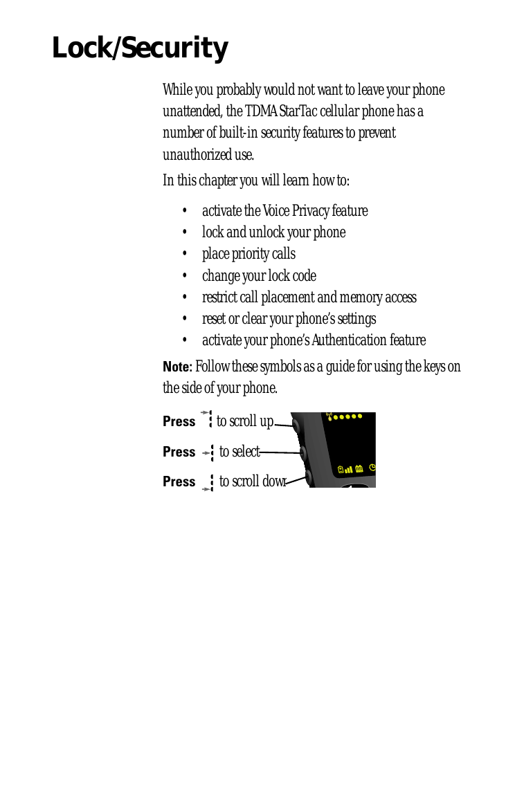 Lock/SecurityWhile you probably would not want to leave your phone unattended, the TDMA StarTac cellular phone has a number of built-in security features to prevent unauthorized use. In this chapter you will learn how to:• activate the Voice Privacy feature• lock and unlock your phone• place priority calls• change your lock code• restrict call placement and memory access• reset or clear your phone’s settings• activate your phone’s Authentication featureNote: Follow these symbols as a guide for using the keys on the side of your phone.Press  to scroll upPress  to selectPress  to scroll down