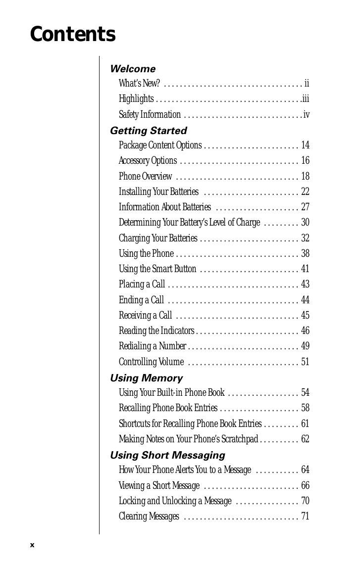  x Contents Welcome What’s New?  . . . . . . . . . . . . . . . . . . . . . . . . . . . . . . . . . . . iiHighlights . . . . . . . . . . . . . . . . . . . . . . . . . . . . . . . . . . . . .iiiSafety Information . . . . . . . . . . . . . . . . . . . . . . . . . . . . . .iv Getting Started Package Content Options . . . . . . . . . . . . . . . . . . . . . . . . 14Accessory Options . . . . . . . . . . . . . . . . . . . . . . . . . . . . . . 16Phone Overview  . . . . . . . . . . . . . . . . . . . . . . . . . . . . . . . 18Installing Your Batteries   . . . . . . . . . . . . . . . . . . . . . . . . 22Information About Batteries  . . . . . . . . . . . . . . . . . . . . . 27Determining Your Battery’s Level of Charge  . . . . . . . . . 30Charging Your Batteries . . . . . . . . . . . . . . . . . . . . . . . . . 32Using the Phone . . . . . . . . . . . . . . . . . . . . . . . . . . . . . . . 38Using the Smart Button . . . . . . . . . . . . . . . . . . . . . . . . . 41Placing a Call . . . . . . . . . . . . . . . . . . . . . . . . . . . . . . . . . 43Ending a Call  . . . . . . . . . . . . . . . . . . . . . . . . . . . . . . . . . 44Receiving a Call  . . . . . . . . . . . . . . . . . . . . . . . . . . . . . . . 45Reading the Indicators . . . . . . . . . . . . . . . . . . . . . . . . . . 46Redialing a Number . . . . . . . . . . . . . . . . . . . . . . . . . . . . 49Controlling Volume  . . . . . . . . . . . . . . . . . . . . . . . . . . . . 51 Using Memory Using Your Built-in Phone Book  . . . . . . . . . . . . . . . . . . 54Recalling Phone Book Entries . . . . . . . . . . . . . . . . . . . . 58Shortcuts for Recalling Phone Book Entries . . . . . . . . . 61Making Notes on Your Phone’s Scratchpad . . . . . . . . . . 62 Using Short Messaging How Your Phone Alerts You to a Message  . . . . . . . . . . . 64Viewing a Short Message  . . . . . . . . . . . . . . . . . . . . . . . . 66Locking and Unlocking a Message  . . . . . . . . . . . . . . . . 70Clearing Messages  . . . . . . . . . . . . . . . . . . . . . . . . . . . . . 71