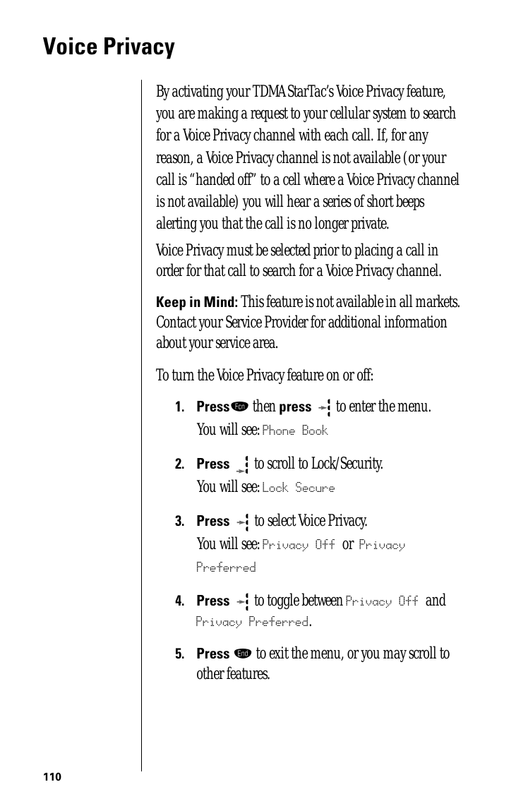 110Voice PrivacyBy activating your TDMA StarTac’s Voice Privacy feature, you are making a request to your cellular system to search for a Voice Privacy channel with each call. If, for any reason, a Voice Privacy channel is not available (or your call is “handed off” to a cell where a Voice Privacy channel is not available) you will hear a series of short beeps alerting you that the call is no longer private.Voice Privacy must be selected prior to placing a call in order for that call to search for a Voice Privacy channel. Keep in Mind: This feature is not available in all markets. Contact your Service Provider for additional information about your service area.To turn the Voice Privacy feature on or off:1.Pressƒ then press  to enter the menu.You will see: Phone Book2.Press  to scroll to Lock/Security.You will see: Lock Secure3.Press   to select Voice Privacy.You will see: Privacy Off or Privacy Preferred4.Press  to toggle between Privacy Off and Privacy Preferred. 5.Press º to exit the menu, or you may scroll to other features.