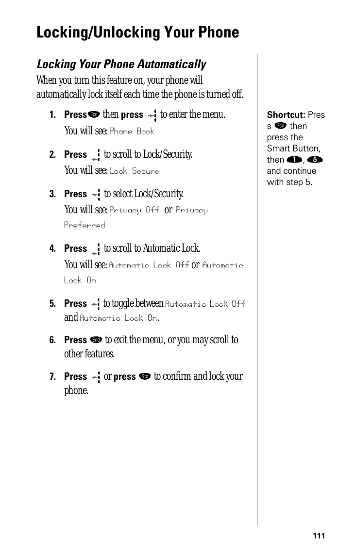 111Locking/Unlocking Your PhoneLocking Your Phone AutomaticallyWhen you turn this feature on, your phone will automatically lock itself each time the phone is turned off.Shortcut: Press ƒ then press the Smart Button, then ⁄, ﬁ and continue with step 5.1.Pressƒ then press  to enter the menu.You will see: Phone Book2.Press  to scroll to Lock/Security.You will see: Lock Secure3.Press   to select Lock/Security.You will see: Privacy Off or Privacy Preferred4.Press  to scroll to Automatic Lock.You will see: Automatic Lock Off or Automatic Lock On5.Press  to toggle between Automatic Lock Off and Automatic Lock On.6.Press º to exit the menu, or you may scroll to other features.7.Press  or press ¬ to conﬁrm and lock your phone.