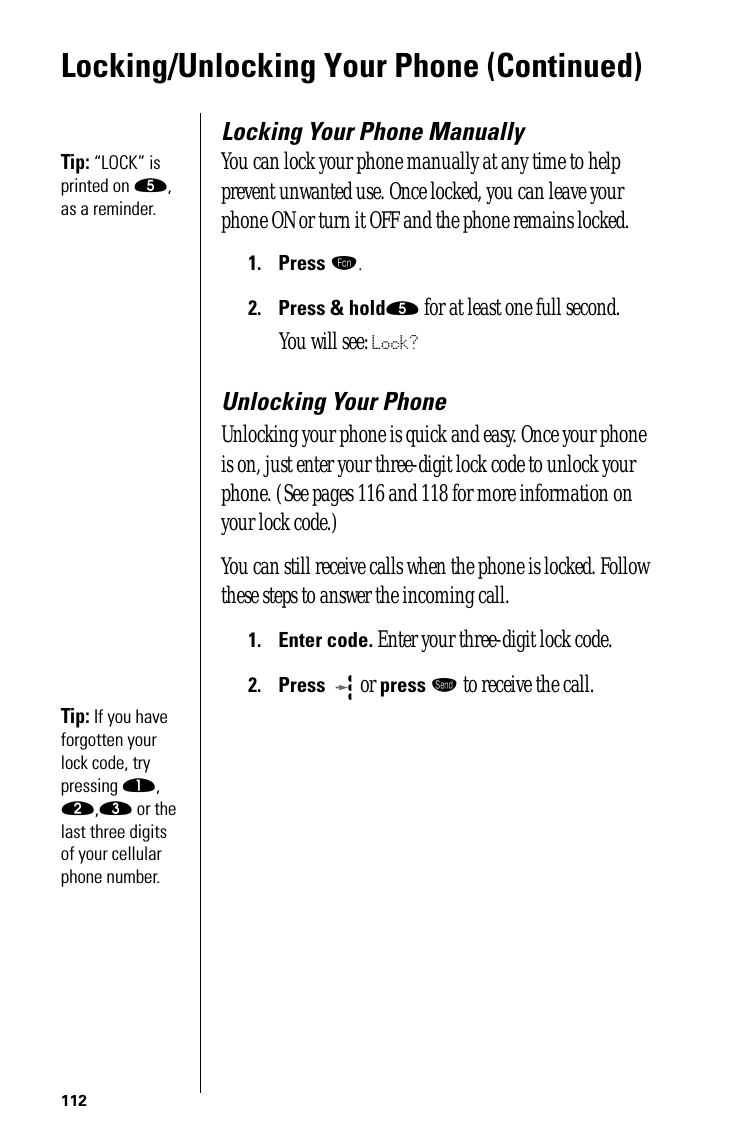 112Locking/Unlocking Your Phone (Continued)Locking Your Phone ManuallyTip: “LOCK” is printed on ﬁ, as a reminder. You can lock your phone manually at any time to help prevent unwanted use. Once locked, you can leave your phone ON or turn it OFF and the phone remains locked.1.Press ƒ.2.Press &amp; holdﬁ for at least one full second.You will see: Lock?Unlocking Your PhoneUnlocking your phone is quick and easy. Once your phone is on, just enter your three-digit lock code to unlock your phone. (See pages 116 and 118 for more information on your lock code.)You can still receive calls when the phone is locked. Follow these steps to answer the incoming call.1.Enter code. Enter your three-digit lock code.2.Press  or press æ to receive the call.Tip: If you have forgotten your lock code, try pressing ⁄, ¤,‹ or the last three digits of your cellular phone number.