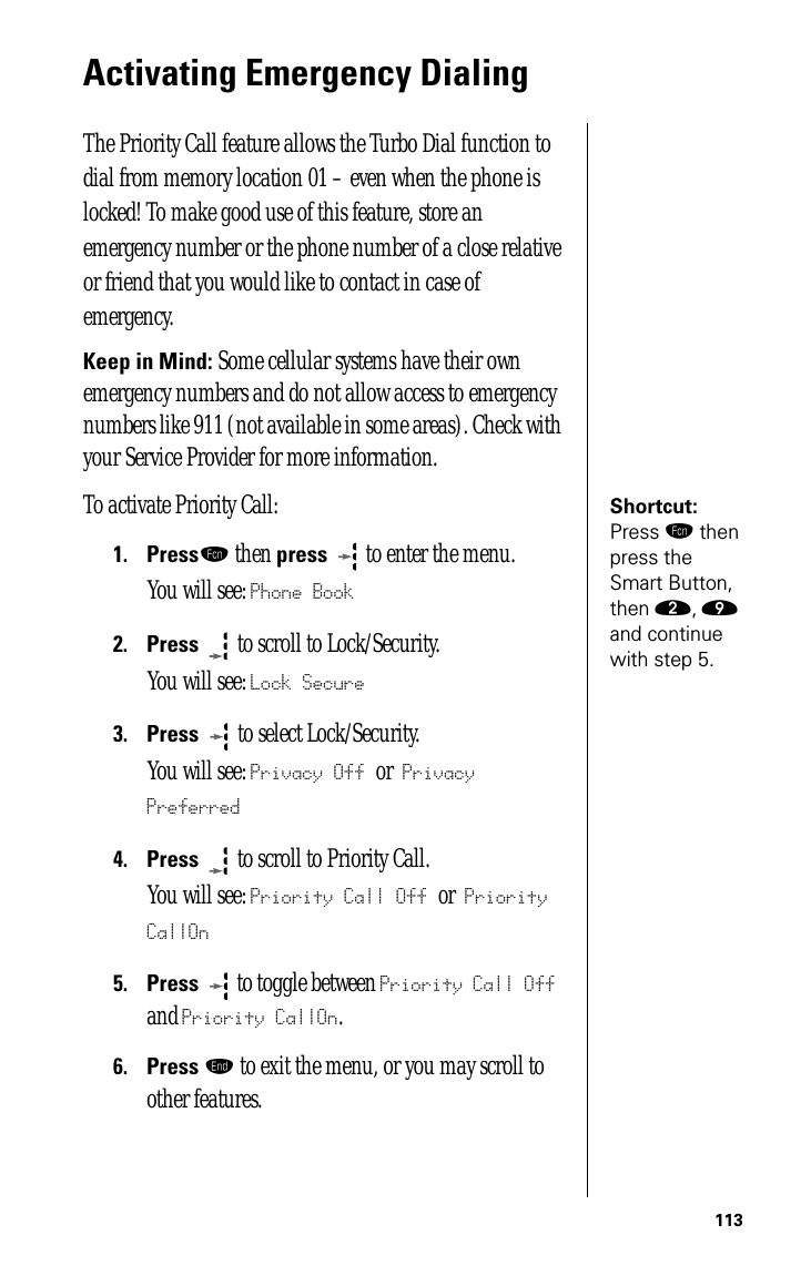 113Activating Emergency DialingThe Priority Call feature allows the Turbo Dial function to dial from memory location 01 – even when the phone is locked! To make good use of this feature, store an emergency number or the phone number of a close relative or friend that you would like to contact in case of emergency. Keep in Mind: Some cellular systems have their own emergency numbers and do not allow access to emergency numbers like 911 (not available in some areas). Check with your Service Provider for more information.Shortcut: Press ƒ then press the Smart Button, then ¤, · and continue with step 5.To activate Priority Call:1.Pressƒ then press  to enter the menu.You will see: Phone Book2.Press  to scroll to Lock/Security.You will see: Lock Secure3.Press   to select Lock/Security.You will see: Privacy Off or Privacy Preferred4.Press  to scroll to Priority Call.You will see: Priority Call Off or Priority CallOn5.Press  to toggle between Priority Call Off and Priority CallOn.6.Press º to exit the menu, or you may scroll to other features.