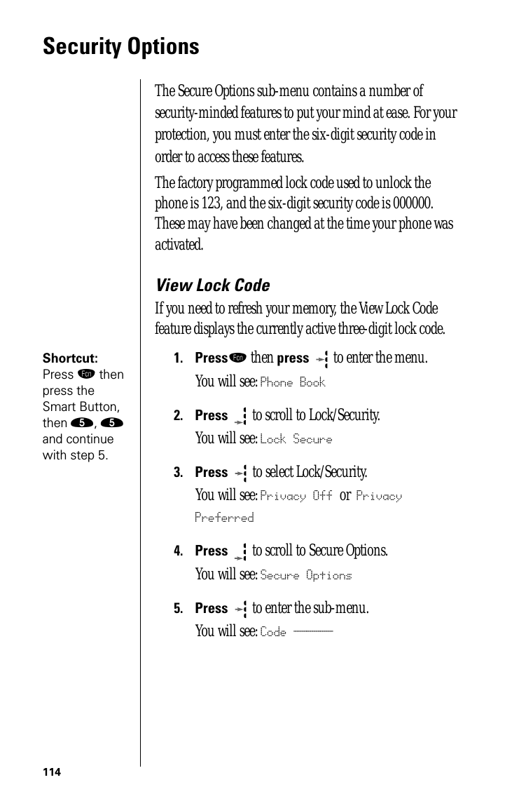 114Security OptionsThe Secure Options sub-menu contains a number of security-minded features to put your mind at ease. For your protection, you must enter the six-digit security code in order to access these features. The factory programmed lock code used to unlock the phone is 123, and the six-digit security code is 000000. These may have been changed at the time your phone was activated. View Lock CodeIf you need to refresh your memory, the View Lock Code feature displays the currently active three-digit lock code.Shortcut: Press ƒ then press the Smart Button, then ﬁ, ﬁ and continue with step 5.1.Pressƒ then press  to enter the menu.You will see: Phone Book2.Press  to scroll to Lock/Security.You will see: Lock Secure3.Press   to select Lock/Security.You will see: Privacy Off or Privacy Preferred4.Press  to scroll to Secure Options.You will see: Secure Options5.Press  to enter the sub-menu.You will see: Code ______