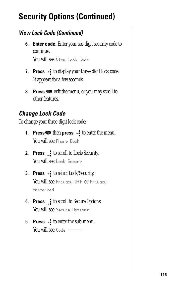 115Security Options (Continued)View Lock Code (Continued)6.Enter code. Enter your six-digit security code to continue.You will see: View Lock Code7.Press   to display your three-digit lock code. It appears for a few seconds.8.Press º exit the menu, or you may scroll to other features.Change Lock CodeTo change your three-digit lock code:1.Pressƒ then press  to enter the menu.You will see: Phone Book2.Press  to scroll to Lock/Security.You will see: Lock Secure3.Press   to select Lock/Security.You will see: Privacy Off or Privacy Preferred4.Press  to scroll to Secure Options.You will see: Secure Options5.Press  to enter the sub-menu.You will see: Code ______