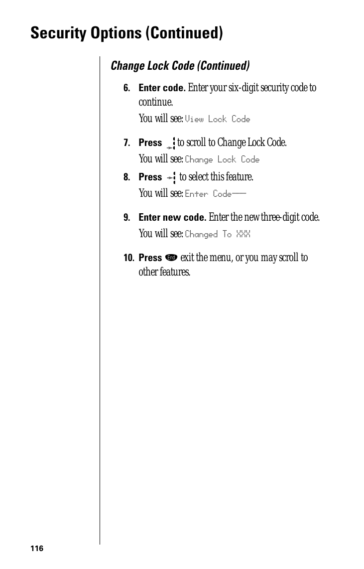 116Security Options (Continued)Change Lock Code (Continued)6.Enter code. Enter your six-digit security code to continue.You will see: View Lock Code7.Press  to scroll to Change Lock Code. You will see: Change Lock Code8.Press   to select this feature.You will see: Enter Code___9.Enter new code. Enter the new three-digit code. You will see: Changed To XXX10.Press º exit the menu, or you may scroll to other features.