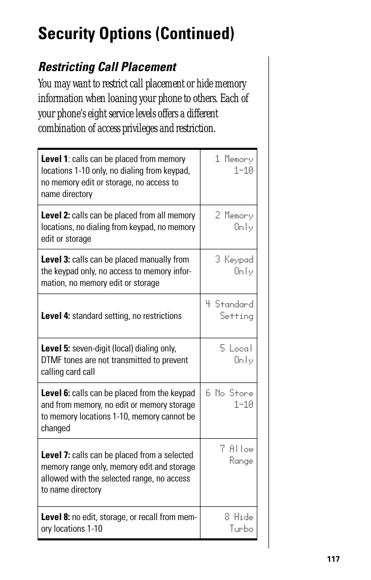 117Security Options (Continued)Restricting Call PlacementYou may want to restrict call placement or hide memory information when loaning your phone to others. Each of your phone’s eight service levels offers a different combination of access privileges and restriction.Level 1: calls can be placed from memory locations 1-10 only, no dialing from keypad, no memory edit or storage, no access to name directory1 Memory1-10Level 2: calls can be placed from all memory locations, no dialing from keypad, no memory edit or storage2 MemoryOnlyLevel 3: calls can be placed manually from the keypad only, no access to memory infor-mation, no memory edit or storage3 KeypadOnlyLevel 4: standard setting, no restrictions4 StandardSettingLevel 5: seven-digit (local) dialing only, DTMF tones are not transmitted to prevent calling card call5 LocalOnlyLevel 6: calls can be placed from the keypad and from memory, no edit or memory storage to memory locations 1-10, memory cannot be changed6 No Store1-10Level 7: calls can be placed from a selected memory range only, memory edit and storage allowed with the selected range, no access to name directory7 AllowRangeLevel 8: no edit, storage, or recall from mem-ory locations 1-108 HideTurbo