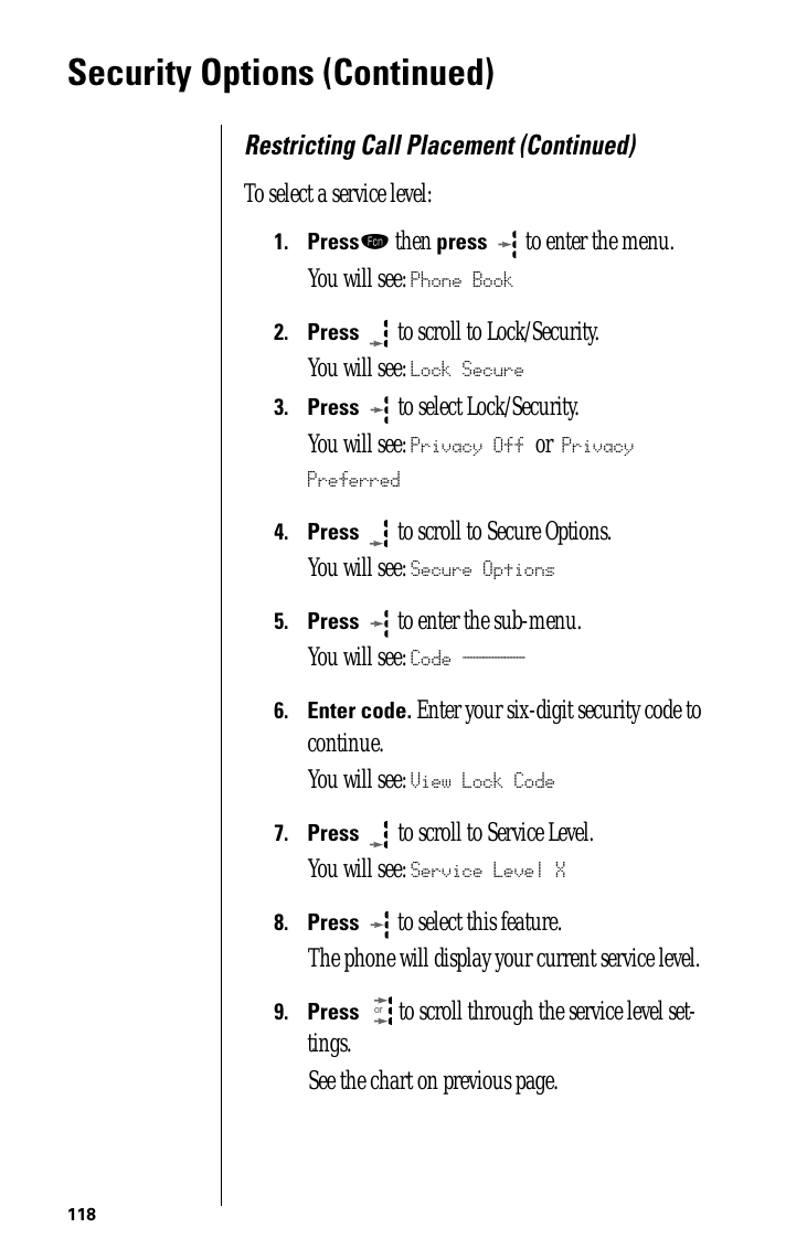 118Security Options (Continued)Restricting Call Placement (Continued)To select a service level:1.Pressƒ then press  to enter the menu.You will see: Phone Book2.Press  to scroll to Lock/Security.You will see: Lock Secure3.Press   to select Lock/Security.You will see: Privacy Off or Privacy Preferred4.Press  to scroll to Secure Options.You will see: Secure Options5.Press  to enter the sub-menu.You will see: Code ______6.Enter code. Enter your six-digit security code to continue.You will see: View Lock Code7.Press   to scroll to Service Level. You will see: Service Level X8.Press   to select this feature.The phone will display your current service level. 9.Press  to scroll through the service level set-tings.See the chart on previous page.or