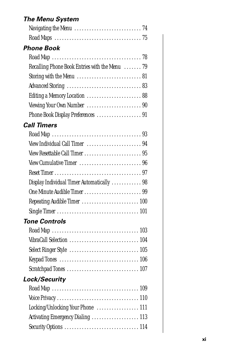 xi The Menu System Navigating the Menu  . . . . . . . . . . . . . . . . . . . . . . . . . . . 74Road Maps  . . . . . . . . . . . . . . . . . . . . . . . . . . . . . . . . . . . 75 Phone Book Road Map  . . . . . . . . . . . . . . . . . . . . . . . . . . . . . . . . . . . . 78Recalling Phone Book Entries with the Menu   . . . . . . . 79Storing with the Menu  . . . . . . . . . . . . . . . . . . . . . . . . . . 81Advanced Storing  . . . . . . . . . . . . . . . . . . . . . . . . . . . . . . 83Editing a Memory Location  . . . . . . . . . . . . . . . . . . . . . . 88Viewing Your Own Number  . . . . . . . . . . . . . . . . . . . . . . 90Phone Book Display Preferences  . . . . . . . . . . . . . . . . . . 91 Call Timers Road Map  . . . . . . . . . . . . . . . . . . . . . . . . . . . . . . . . . . . . 93View Individual Call Timer  . . . . . . . . . . . . . . . . . . . . . . 94View Resettable Call Timer . . . . . . . . . . . . . . . . . . . . . . . 95View Cumulative Timer  . . . . . . . . . . . . . . . . . . . . . . . . . 96Reset Timer . . . . . . . . . . . . . . . . . . . . . . . . . . . . . . . . . . . 97Display Individual Timer Automatically  . . . . . . . . . . . . 98One Minute Audible Timer . . . . . . . . . . . . . . . . . . . . . . . 99Repeating Audible Timer  . . . . . . . . . . . . . . . . . . . . . . . 100Single Timer . . . . . . . . . . . . . . . . . . . . . . . . . . . . . . . . . 101 Tone Controls Road Map  . . . . . . . . . . . . . . . . . . . . . . . . . . . . . . . . . . . 103VibraCall Selection . . . . . . . . . . . . . . . . . . . . . . . . . . . . 104Select Ringer Style  . . . . . . . . . . . . . . . . . . . . . . . . . . . . 105Keypad Tones  . . . . . . . . . . . . . . . . . . . . . . . . . . . . . . . . 106Scratchpad Tones  . . . . . . . . . . . . . . . . . . . . . . . . . . . . . 107 Lock/Security Road Map  . . . . . . . . . . . . . . . . . . . . . . . . . . . . . . . . . . . 109Voice Privacy . . . . . . . . . . . . . . . . . . . . . . . . . . . . . . . . . 110Locking/Unlocking Your Phone   . . . . . . . . . . . . . . . . . 111Activating Emergency Dialing . . . . . . . . . . . . . . . . . . . 113Security Options  . . . . . . . . . . . . . . . . . . . . . . . . . . . . . . 114