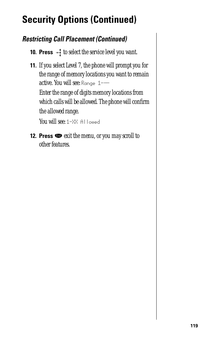 119Security Options (Continued)Restricting Call Placement (Continued)10.Press  to select the service level you want. 11.If you select Level 7, the phone will prompt you for the range of memory locations you want to remain active. You will see: Range 1-__Enter the range of digits memory locations from which calls will be allowed. The phone will conﬁrm the allowed range. You will see: 1-XX Allowed12.Press º exit the menu, or you may scroll to other features.