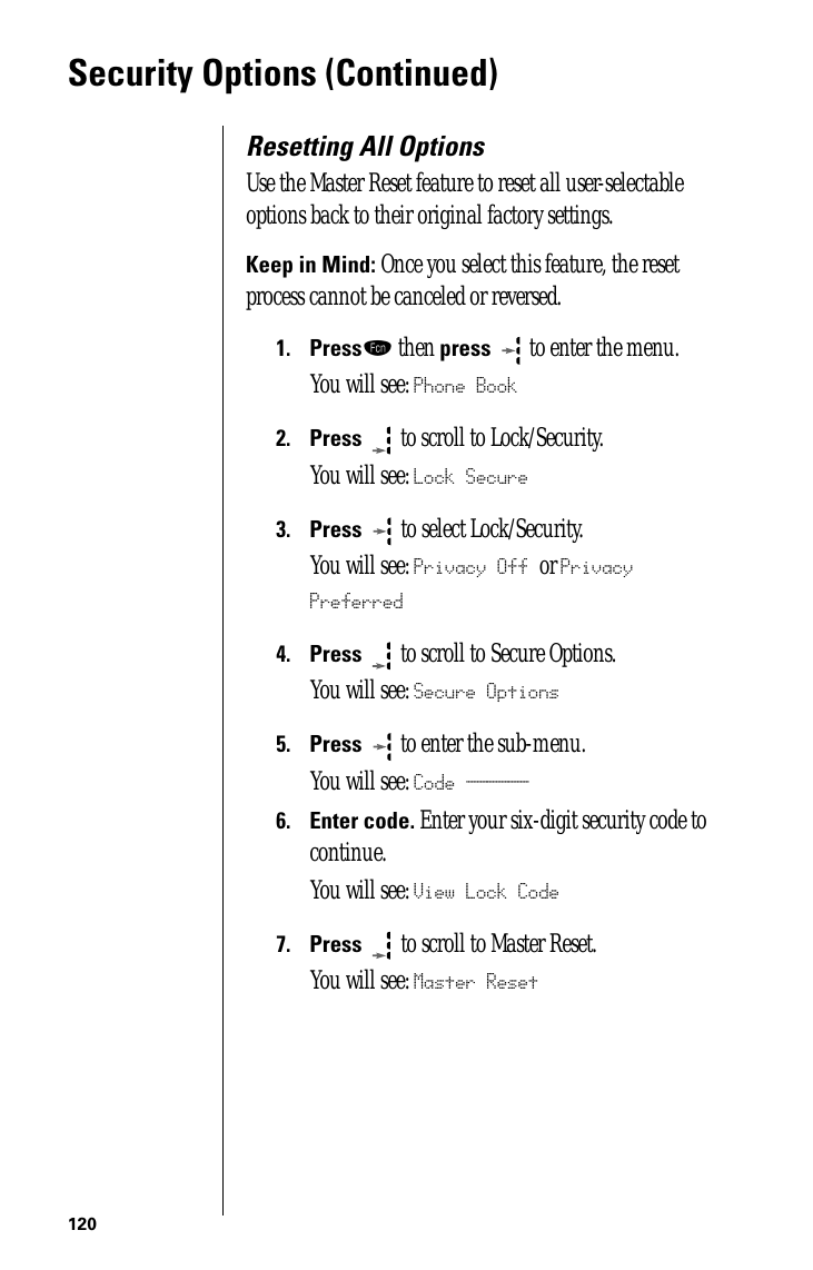 120Security Options (Continued)Resetting All OptionsUse the Master Reset feature to reset all user-selectable options back to their original factory settings.Keep in Mind: Once you select this feature, the reset process cannot be canceled or reversed.1.Pressƒ then press  to enter the menu.You will see: Phone Book2.Press  to scroll to Lock/Security.You will see: Lock Secure3.Press   to select Lock/Security.You will see: Privacy Off or Privacy Preferred4.Press  to scroll to Secure Options.You will see: Secure Options5.Press  to enter the sub-menu.You will see: Code ______6.Enter code. Enter your six-digit security code to continue.You will see: View Lock Code7.Press   to scroll to Master Reset. You will see: Master Reset