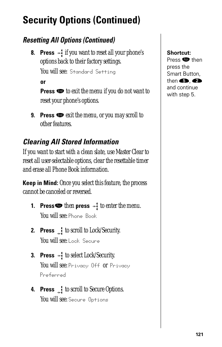 121Security Options (Continued)Resetting All Options (Continued)Shortcut: Press ƒ then press the Smart Button, then ﬁ, ¤ and continue with step 5.8.Press  if you want to reset all your phone’s options back to their factory settings.You will see: Standard SettingorPress º to exit the menu if you do not want to reset your phone’s options.9.Press º exit the menu, or you may scroll to other features.Clearing All Stored InformationIf you want to start with a clean slate, use Master Clear to reset all user-selectable options, clear the resettable timer and erase all Phone Book information.Keep in Mind: Once you select this feature, the process cannot be canceled or reversed.1.Pressƒ then press  to enter the menu.You will see: Phone Book2.Press  to scroll to Lock/Security.You will see: Lock Secure3.Press   to select Lock/Security.You will see: Privacy Off or Privacy Preferred4.Press  to scroll to Secure Options.You will see: Secure Options