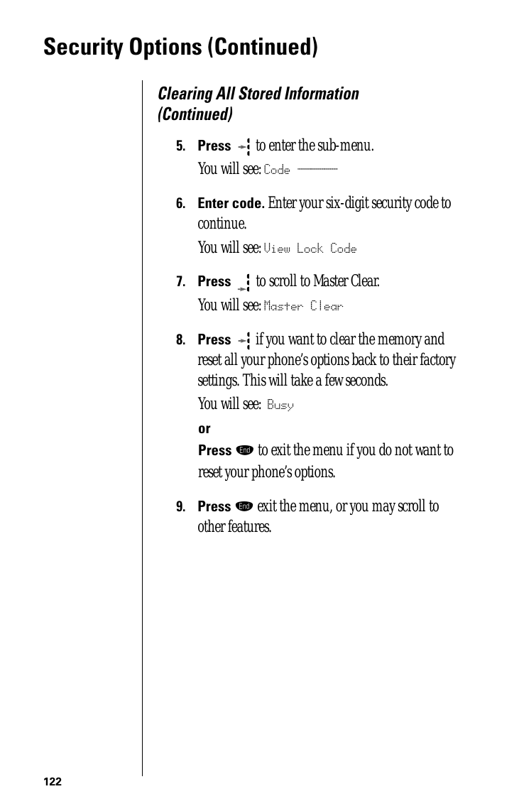 122Security Options (Continued)Clearing All Stored Information (Continued)5.Press  to enter the sub-menu.You will see: Code ______6.Enter code. Enter your six-digit security code to continue.You will see: View Lock Code7.Press   to scroll to Master Clear. You will see: Master Clear8.Press  if you want to clear the memory and reset all your phone’s options back to their factory settings. This will take a few seconds.You will see: BusyorPress º to exit the menu if you do not want to reset your phone’s options.9.Press º exit the menu, or you may scroll to other features.