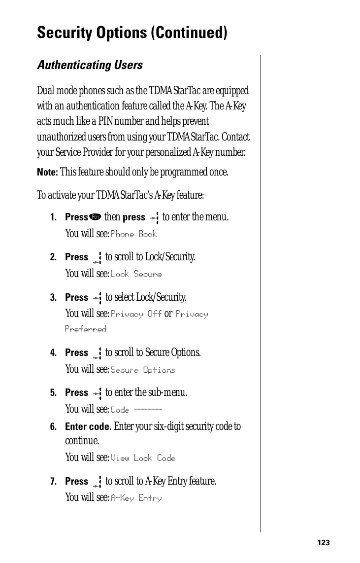 123Security Options (Continued)Authenticating UsersDual mode phones such as the TDMA StarTac are equipped with an authentication feature called the A-Key. The A-Key acts much like a PIN number and helps prevent unauthorized users from using your TDMA StarTac. Contact your Service Provider for your personalized A-Key number.Note: This feature should only be programmed once.To activate your TDMA StarTac’s A-Key feature:1.Pressƒ then press  to enter the menu.You will see: Phone Book2.Press  to scroll to Lock/Security.You will see: Lock Secure3.Press   to select Lock/Security.You will see: Privacy Off or Privacy Preferred4.Press  to scroll to Secure Options.You will see: Secure Options5.Press  to enter the sub-menu.You will see: Code ______6.Enter code. Enter your six-digit security code to continue.You will see: View Lock Code7.Press   to scroll to A-Key Entry feature. You will see: A-Key Entry