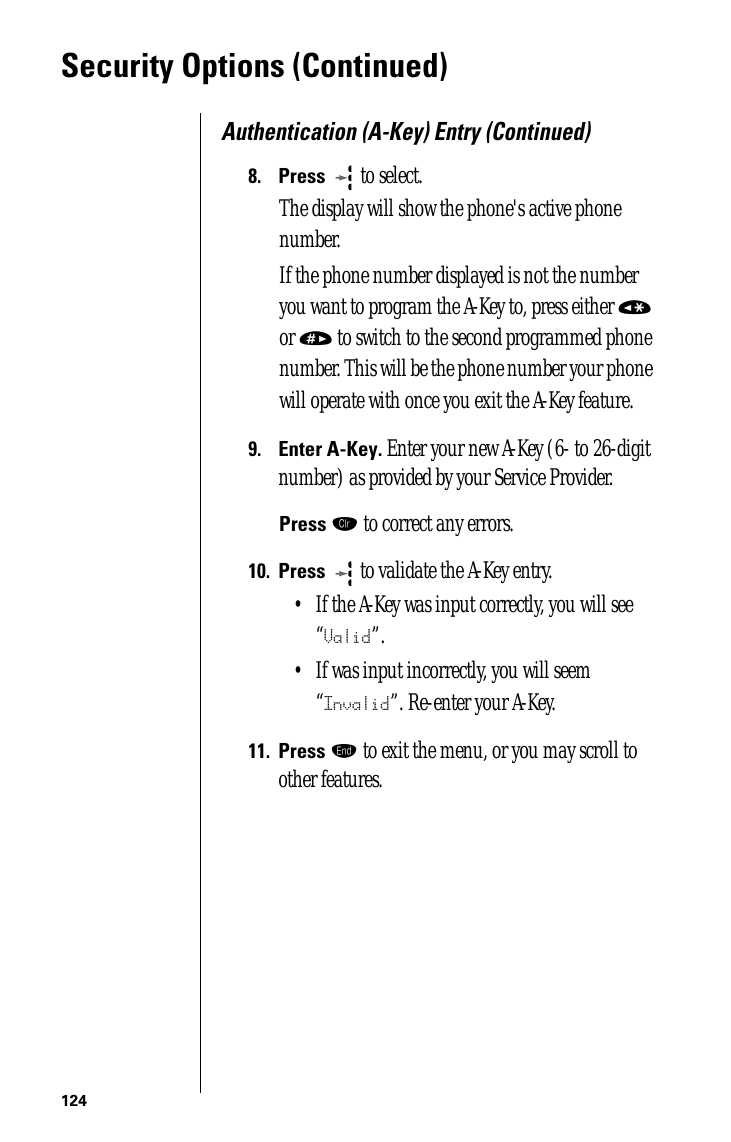 124Security Options (Continued)Authentication (A-Key) Entry (Continued)8.Press   to select. The display will show the phone&apos;s active phone number.If the phone number displayed is not the number you want to program the A-Key to, press either « or » to switch to the second programmed phone number. This will be the phone number your phone will operate with once you exit the A-Key feature.9.Enter A-Key. Enter your new A-Key (6- to 26-digit number) as provided by your Service Provider.Press Ç to correct any errors.10.Press  to validate the A-Key entry. • If the A-Key was input correctly, you will see “Valid”. • If was input incorrectly, you will seem “Invalid”. Re-enter your A-Key.11.Press º to exit the menu, or you may scroll to other features.