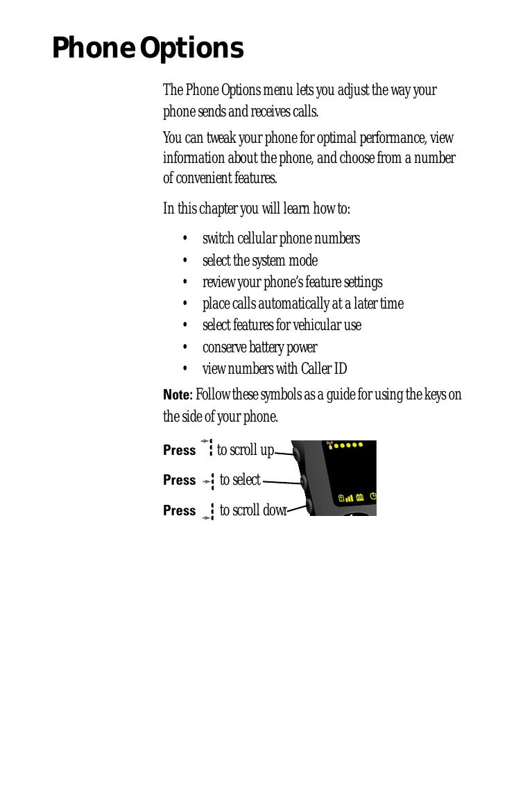 Phone OptionsThe Phone Options menu lets you adjust the way your phone sends and receives calls. You can tweak your phone for optimal performance, view information about the phone, and choose from a number of convenient features.In this chapter you will learn how to:• switch cellular phone numbers• select the system mode• review your phone’s feature settings• place calls automatically at a later time• select features for vehicular use• conserve battery power• view numbers with Caller IDNote: Follow these symbols as a guide for using the keys on the side of your phone.Press  to scroll upPress  to selectPress  to scroll down