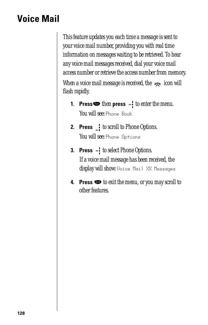128Voice MailThis feature updates you each time a message is sent to your voice mail number, providing you with real time information on messages waiting to be retrieved. To hear any voice mail messages received, dial your voice mail access number or retrieve the access number from memory.When a voice mail message is received, the   icon will ﬂash rapidly.1.Pressƒ then press  to enter the menu.You will see: Phone Book2.Press  to scroll to Phone Options.You will see: Phone Options3.Press   to select Phone Options.If a voice mail message has been received, the display will show: Voice Mail XX Messages4.Press º to exit the menu, or you may scroll to other features.