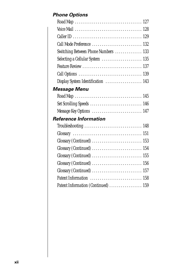  xii Phone Options Road Map . . . . . . . . . . . . . . . . . . . . . . . . . . . . . . . . . . . 127Voice Mail . . . . . . . . . . . . . . . . . . . . . . . . . . . . . . . . . . . 128Caller ID . . . . . . . . . . . . . . . . . . . . . . . . . . . . . . . . . . . . 129Call Mode Preference  . . . . . . . . . . . . . . . . . . . . . . . . . . 132Switching Between Phone Numbers  . . . . . . . . . . . . . . 133Selecting a Cellular System  . . . . . . . . . . . . . . . . . . . . . 135Feature Review . . . . . . . . . . . . . . . . . . . . . . . . . . . . . . . 137Call Options  . . . . . . . . . . . . . . . . . . . . . . . . . . . . . . . . . 139Display System Identiﬁcation  . . . . . . . . . . . . . . . . . . . 143 Message Menu Road Map . . . . . . . . . . . . . . . . . . . . . . . . . . . . . . . . . . . 145Set Scrolling Speeds  . . . . . . . . . . . . . . . . . . . . . . . . . . . 146Message Key Options  . . . . . . . . . . . . . . . . . . . . . . . . . . 147 Reference Information Troubleshooting . . . . . . . . . . . . . . . . . . . . . . . . . . . . . . 148Glossary  . . . . . . . . . . . . . . . . . . . . . . . . . . . . . . . . . . . . 151Glossary (Continued) . . . . . . . . . . . . . . . . . . . . . . . . . . 153Glossary (Continued) . . . . . . . . . . . . . . . . . . . . . . . . . . 154Glossary (Continued) . . . . . . . . . . . . . . . . . . . . . . . . . . 155Glossary (Continued) . . . . . . . . . . . . . . . . . . . . . . . . . . 156Glossary (Continued) . . . . . . . . . . . . . . . . . . . . . . . . . . 157Patent Information  . . . . . . . . . . . . . . . . . . . . . . . . . . . 158Patent Information (Continued) . . . . . . . . . . . . . . . . . 159