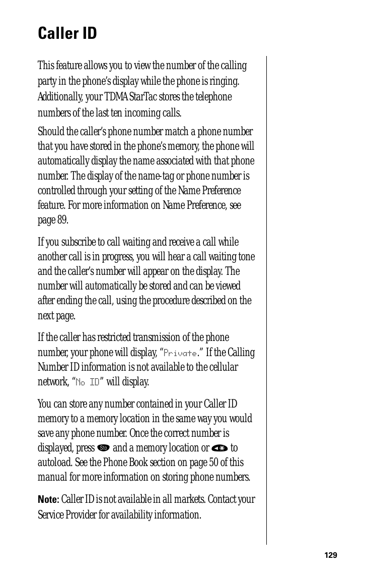 129Caller IDThis feature allows you to view the number of the calling party in the phone’s display while the phone is ringing. Additionally, your TDMA StarTac stores the telephone numbers of the last ten incoming calls.Should the caller’s phone number match a phone number that you have stored in the phone’s memory, the phone will automatically display the name associated with that phone number. The display of the name-tag or phone number is controlled through your setting of the Name Preference feature. For more information on Name Preference, see page 89.If you subscribe to call waiting and receive a call while another call is in progress, you will hear a call waiting tone and the caller’s number will appear on the display. The number will automatically be stored and can be viewed after ending the call, using the procedure described on the next page.If the caller has restricted transmission of the phone number, your phone will display, “Private.” If the Calling Number ID information is not available to the cellular network, “No ID” will display.You can store any number contained in your Caller ID memory to a memory location in the same way you would save any phone number. Once the correct number is displayed, press ¬ and a memory location or « to autoload. See the Phone Book section on page 50 of this manual for more information on storing phone numbers.Note: Caller ID is not available in all markets. Contact your Service Provider for availability information.