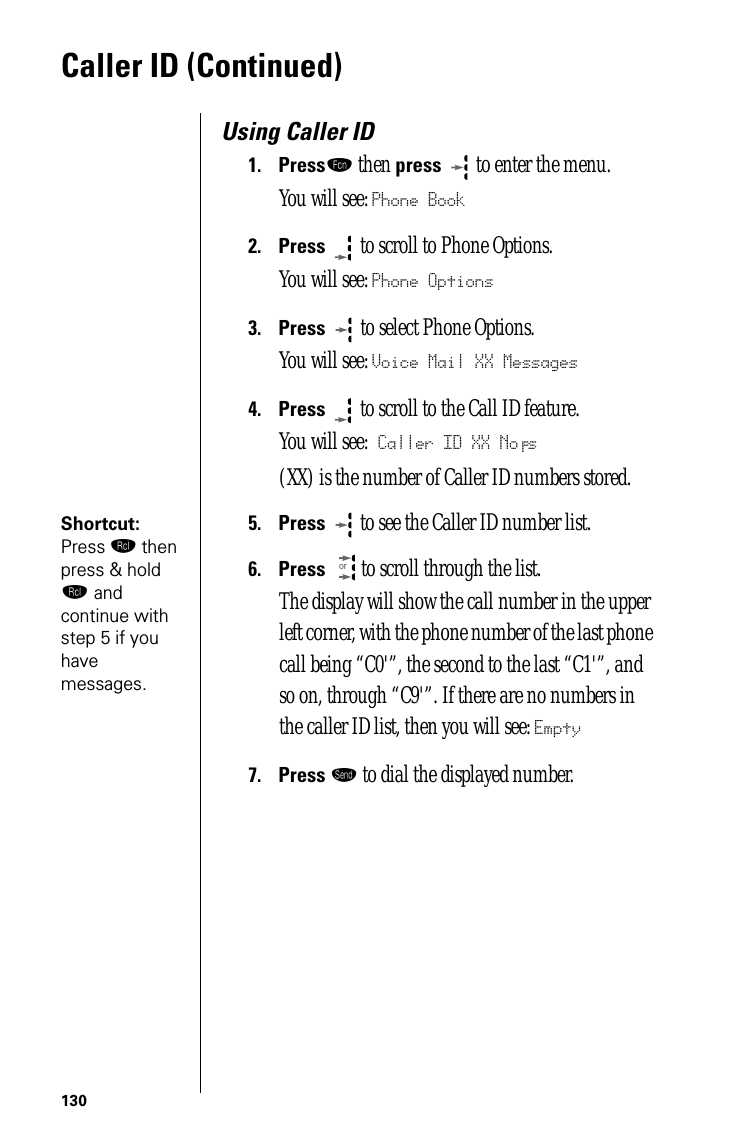 130Caller ID (Continued)Using Caller ID1.Pressƒ then press  to enter the menu.You will see: Phone Book2.Press  to scroll to Phone Options.You will see: Phone Options3.Press   to select Phone Options.You will see: Voice Mail XX Messages4.Press  to scroll to the Call ID feature.You will see: Caller ID XX No’s(XX) is the number of Caller ID numbers stored.Shortcut: Press ‰ then press &amp; hold ‰ and continue with step 5 if you have messages.5.Press  to see the Caller ID number list. 6.Press  to scroll through the list. The display will show the call number in the upper left corner, with the phone number of the last phone call being “C0&apos;”, the second to the last “C1&apos;”, and so on, through “C9&apos;”. If there are no numbers in the caller ID list, then you will see: Empty7.Press æ to dial the displayed number.or