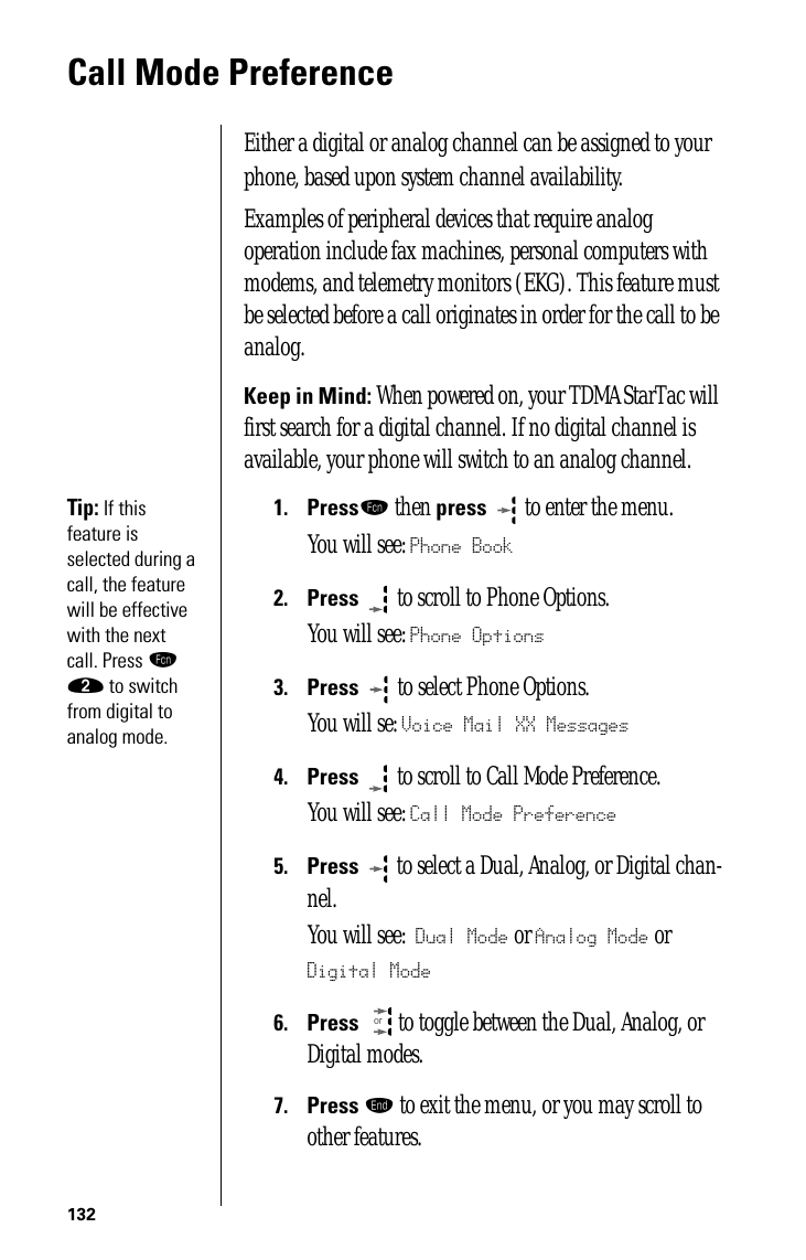 132Call Mode PreferenceEither a digital or analog channel can be assigned to your phone, based upon system channel availability. Examples of peripheral devices that require analog operation include fax machines, personal computers with modems, and telemetry monitors (EKG). This feature must be selected before a call originates in order for the call to be analog. Keep in Mind: When powered on, your TDMA StarTac will first search for a digital channel. If no digital channel is available, your phone will switch to an analog channel. Tip: If this feature is selected during a call, the feature will be effective with the next call. Press ƒ ¤ to switch from digital to analog mode.1.Pressƒ then press  to enter the menu.You will see: Phone Book2.Press  to scroll to Phone Options.You will see: Phone Options3.Press   to select Phone Options.You will se: Voice Mail XX Messages4.Press  to scroll to Call Mode Preference.You will see: Call Mode Preference5.Press  to select a Dual, Analog, or Digital chan-nel.You will see: Dual Mode or Analog Mode or Digital Mode6.Press  to toggle between the Dual, Analog, or Digital modes.7.Press º to exit the menu, or you may scroll to other features.or