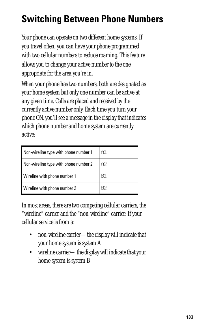 133Switching Between Phone NumbersYour phone can operate on two different home systems. If you travel often, you can have your phone programmed with two cellular numbers to reduce roaming. This feature allows you to change your active number to the one appropriate for the area you’re in.When your phone has two numbers, both are designated as your home system but only one number can be active at any given time. Calls are placed and received by the currently active number only. Each time you turn your phone ON, you’ll see a message in the display that indicates which phone number and home system are currently active:In most areas, there are two competing cellular carriers, the “wireline” carrier and the “non-wireline” carrier: If your cellular service is from a:• non-wireline carrier—the display will indicate that your home system is system A• wireline carrier—the display will indicate that your home system is system BNon-wireline type with phone number 1 A1Non-wireline type with phone number 2 A2Wireline with phone number 1 B1Wireline with phone number 2 B2