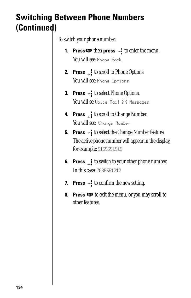 134Switching Between Phone Numbers (Continued)To switch your phone number:1.Pressƒ then press  to enter the menu.You will see: Phone Book2.Press  to scroll to Phone Options.You will see: Phone Options3.Press   to select Phone Options.You will se: Voice Mail XX Messages4.Press  to scroll to Change Number.You will see: Change Number5.Press  to select the Change Number feature.The active phone number will appear in the display, for example: 51555515156.Press   to switch to your other phone number. In this case: 70855512127.Press  to conﬁrm the new setting. 8.Press º to exit the menu, or you may scroll to other features.