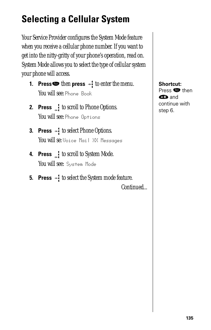 135Selecting a Cellular System Your Service Provider conﬁgures the System Mode feature when you receive a cellular phone number. If you want to get into the nitty-gritty of your phone’s operation, read on. System Mode allows you to select the type of cellular system your phone will access.Shortcut: Press ‰ then « and continue with step 6.1.Pressƒ then press  to enter the menu.You will see: Phone Book2.Press  to scroll to Phone Options.You will see: Phone Options3.Press   to select Phone Options.You will se: Voice Mail XX Messages4.Press  to scroll to System Mode.You will see: System Mode5.Press  to select the System mode feature.Continued...