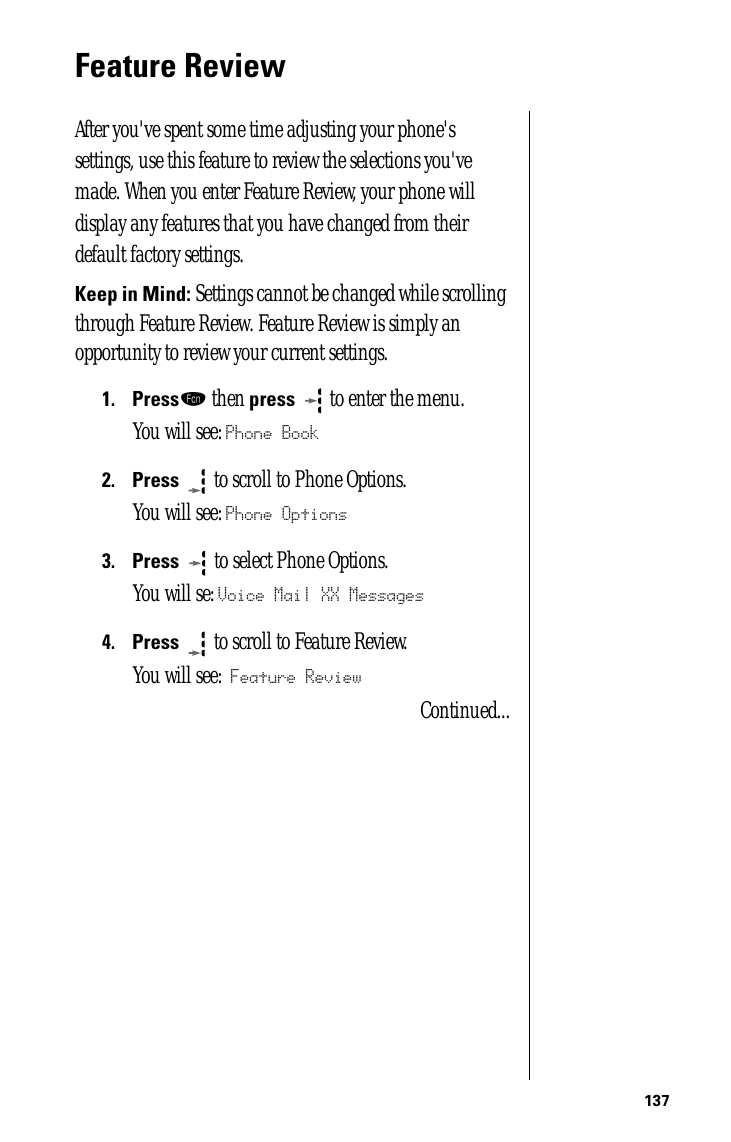 137Feature ReviewAfter you&apos;ve spent some time adjusting your phone&apos;s settings, use this feature to review the selections you&apos;ve made. When you enter Feature Review, your phone will display any features that you have changed from their default factory settings.Keep in Mind: Settings cannot be changed while scrolling through Feature Review. Feature Review is simply an opportunity to review your current settings. 1.Pressƒ then press  to enter the menu.You will see: Phone Book2.Press  to scroll to Phone Options.You will see: Phone Options3.Press   to select Phone Options.You will se: Voice Mail XX Messages4.Press  to scroll to Feature Review.You will see: Feature ReviewContinued...