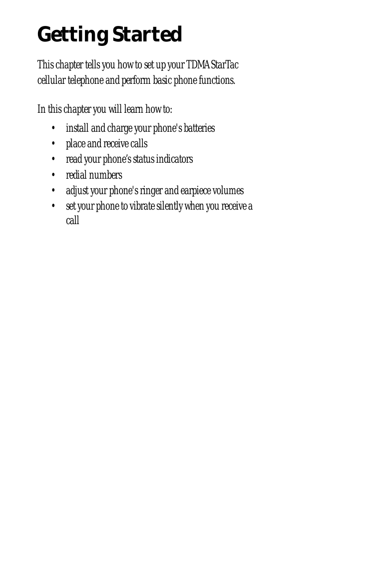  Getting Started This chapter tells you how to set up your TDMA StarTac cellular telephone and perform basic phone functions.In this chapter you will learn how to:• install and charge your phone&apos;s batteries• place and receive calls• read your phone’s status indicators• redial numbers• adjust your phone&apos;s ringer and earpiece volumes• set your phone to vibrate silently when you receive a call