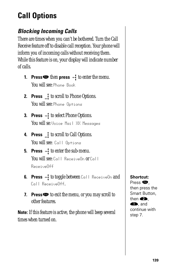 139Call Options Blocking Incoming CallsThere are times when you can’t be bothered. Turn the Call Receive feature off to disable call reception. Your phone will inform you of incoming calls without receiving them. While this feature is on, your display will indicate number of calls.1.Pressƒ then press  to enter the menu.You will see: Phone Book2.Press  to scroll to Phone Options.You will see: Phone Options3.Press   to select Phone Options.You will se: Voice Mail XX Messages4.Press  to scroll to Call Options.You will see: Call Options5.Press  to enter the sub-menu. You will see: Call ReceiveOn or Call ReceiveOffShortcut: Press ƒ, then press the Smart Button, then ¤, ⁄, and continue with step 7.6.Press  to toggle between Call ReceiveOn and Call ReceiveOff.7.Pressº to exit the menu, or you may scroll to other features.Note: If this feature is active, the phone will beep several times when turned on.