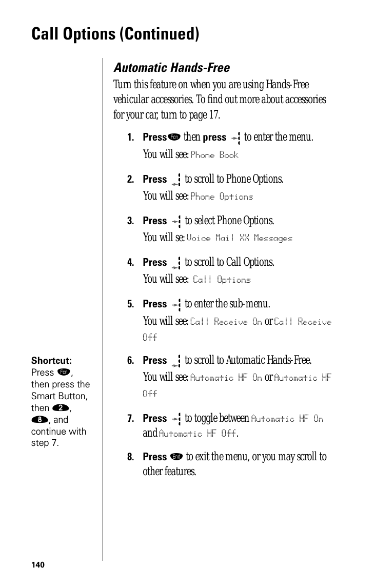 140Call Options (Continued)Automatic Hands-FreeTurn this feature on when you are using Hands-Free vehicular accessories. To ﬁnd out more about accessories for your car, turn to page 17.1.Pressƒ then press  to enter the menu.You will see: Phone Book2.Press  to scroll to Phone Options.You will see: Phone Options3.Press   to select Phone Options.You will se: Voice Mail XX Messages4.Press  to scroll to Call Options.You will see: Call Options5.Press  to enter the sub-menu. You will see: Call Receive On or Call Receive OffShortcut: Press ƒ, then press the Smart Button, then ¤, †, and continue with step 7.6.Press  to scroll to Automatic Hands-Free. You will see: Automatic HF On or Automatic HF Off7.Press  to toggle between Automatic HF On and Automatic HF Off.8.Press º to exit the menu, or you may scroll to other features.