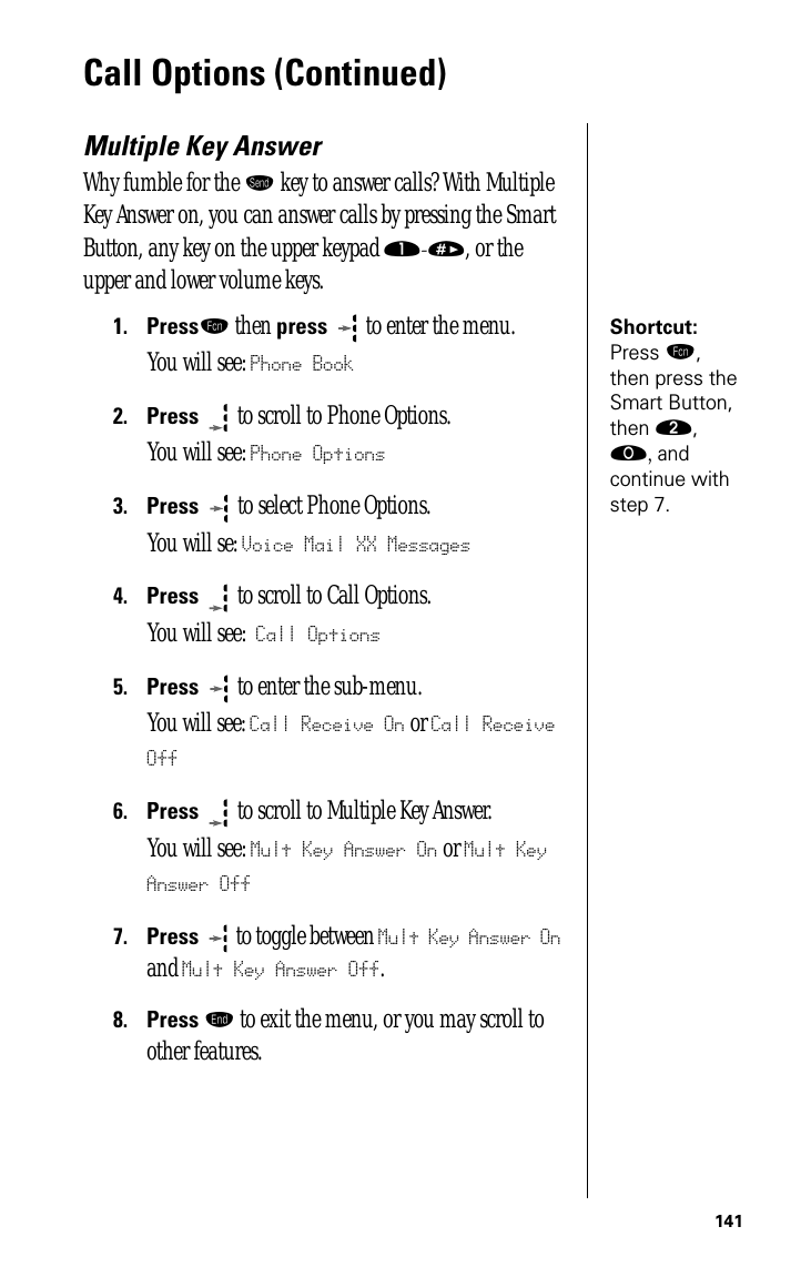 141Call Options (Continued)Multiple Key AnswerWhy fumble for the æ key to answer calls? With Multiple Key Answer on, you can answer calls by pressing the Smart Button, any key on the upper keypad ⁄-», or the upper and lower volume keys.Shortcut: Press ƒ, then press the Smart Button, then ¤, ‚, and continue with step 7.1.Pressƒ then press  to enter the menu.You will see: Phone Book2.Press  to scroll to Phone Options.You will see: Phone Options3.Press   to select Phone Options.You will se: Voice Mail XX Messages4.Press  to scroll to Call Options.You will see: Call Options5.Press  to enter the sub-menu. You will see: Call Receive On or Call Receive Off6.Press  to scroll to Multiple Key Answer. You will see: Mult Key Answer On or Mult Key Answer Off7.Press  to toggle between Mult Key Answer On and Mult Key Answer Off.8.Press º to exit the menu, or you may scroll to other features.