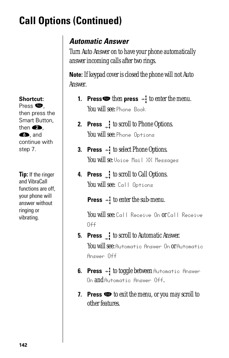 142Call Options (Continued)Automatic AnswerTurn Auto Answer on to have your phone automatically answer incoming calls after two rings.Note: If keypad cover is closed the phone will not Auto Answer.Shortcut: Press ƒ, then press the Smart Button, then ¤, ﬂ, and continue with step 7.1.Pressƒ then press  to enter the menu.You will see: Phone Book2.Press  to scroll to Phone Options.You will see: Phone Options3.Press   to select Phone Options.You will se: Voice Mail XX MessagesTip: If the ringer and VibraCall functions are off, your phone will answer without ringing or vibrating.4.Press  to scroll to Call Options.You will see: Call OptionsPress  to enter the sub-menu. You will see: Call Receive On or Call Receive Off5.Press  to scroll to Automatic Answer. You will see: Automatic Answer On or Automatic Answer Off6.Press  to toggle between Automatic Answer On and Automatic Answer Off.7.Press º to exit the menu, or you may scroll to other features.