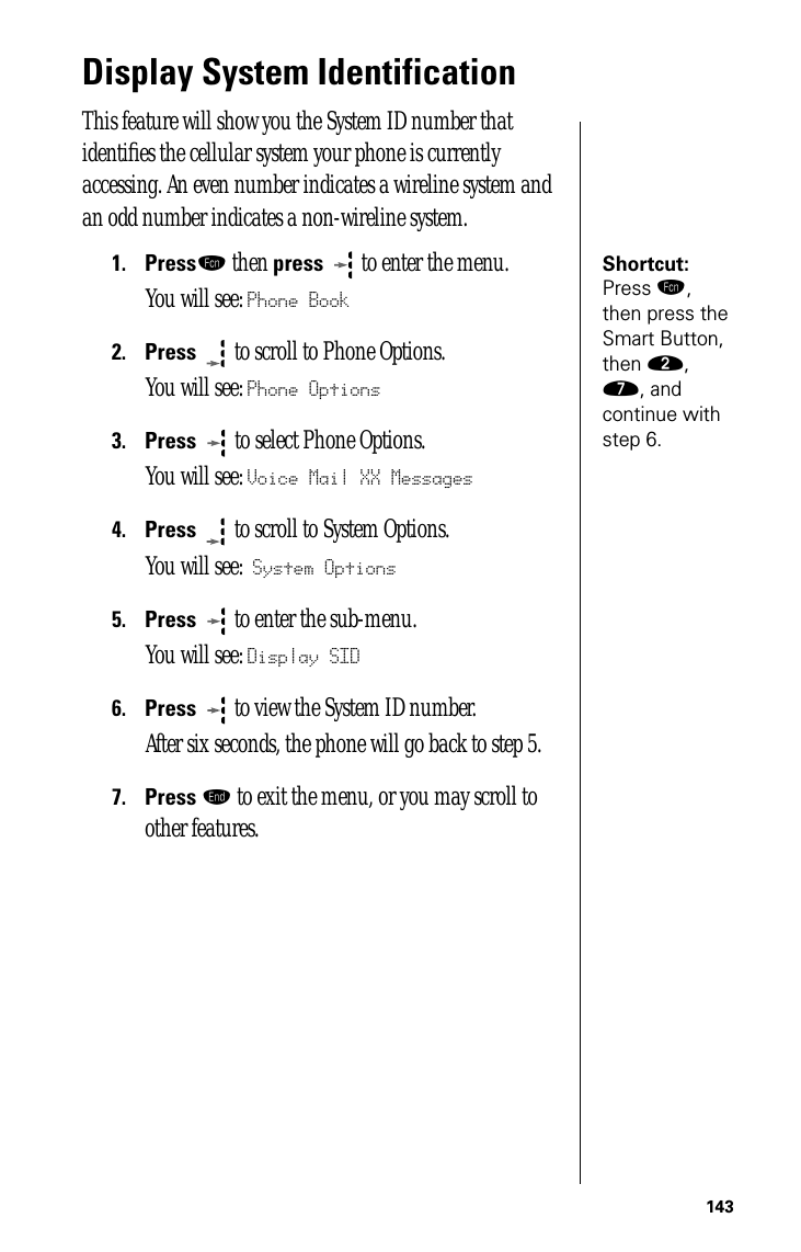 143Display System IdentificationThis feature will show you the System ID number that identiﬁes the cellular system your phone is currently accessing. An even number indicates a wireline system and an odd number indicates a non-wireline system.Shortcut: Press ƒ, then press the Smart Button, then ¤, ‡, and continue with step 6.1.Pressƒ then press  to enter the menu.You will see: Phone Book2.Press  to scroll to Phone Options.You will see: Phone Options3.Press   to select Phone Options.You will see: Voice Mail XX Messages4.Press  to scroll to System Options.You will see: System Options5.Press  to enter the sub-menu. You will see: Display SID6.Press  to view the System ID number. After six seconds, the phone will go back to step 5.7.Press º to exit the menu, or you may scroll to other features.